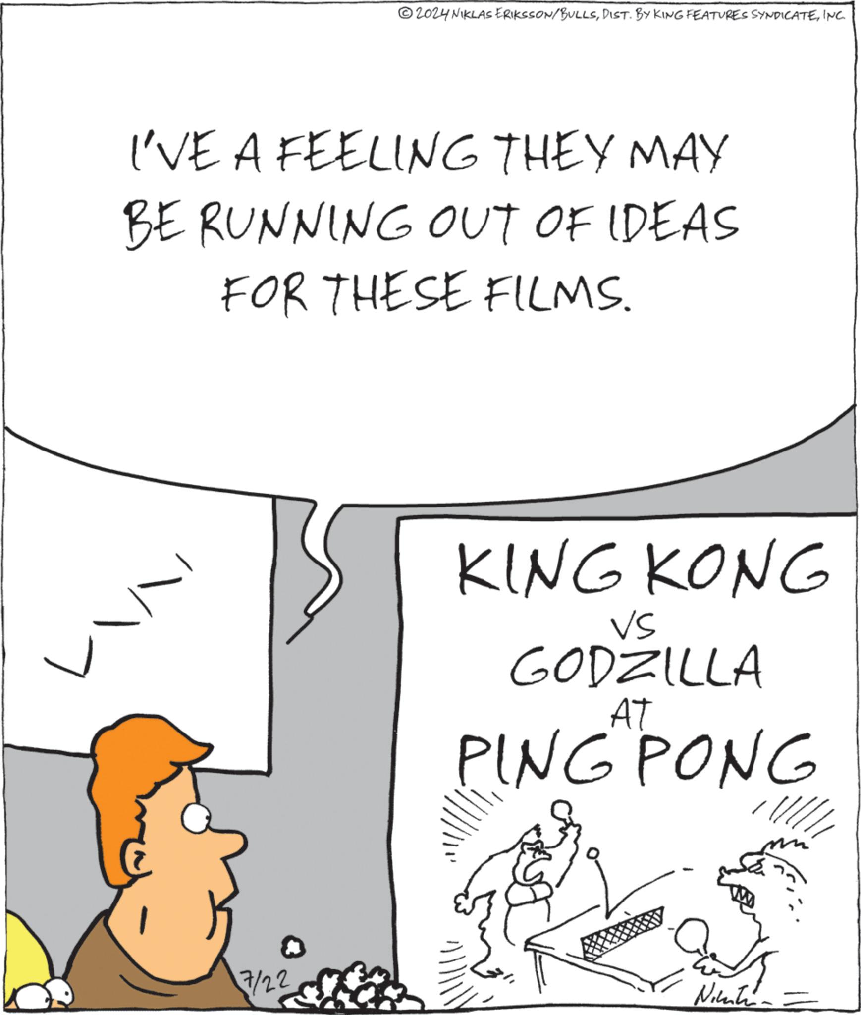 Mammal OCR: 2024 NIKLAS ERIKSSON/BULLSINC. I'VE A FEELING THEY MAY BE RUNNING OUT OF IDEAS FOR THESE FILMS. 7/22 KING KONG VS GODZILLA PING PONG Nitin 2024 NIKLAS ERIKSSON / BULLSDIST . BY KING FEATURES SYNDICATEINC . I'VE A FEELING THEY MAY BE RUNNING OUT OF IDEAS FOR THESE FILMS . 7/22 KING KONG VS GODZILLA PING PONG Nitin