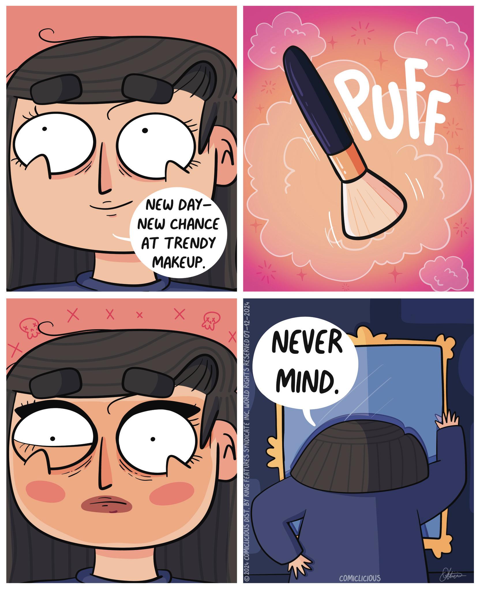 Fictional character OCR: NEW DAY- NEW CHANCE AT TRENDY MAKEUP. × ? 2024 COMICLICIOUS DIST. BY KING FEATURES SYNDICATE INCWORLD RIGHTS RESERVED 07-12-2024 NEVER MIND. COMICLICIOUS PUFF NEW DAY- NEW CHANCE AT TRENDY MAKEUP . × ? 2024 COMICLICIOUS DIST . BY KING FEATURES SYNDICATE INCWORLD RIGHTS RESERVED 07-12-2024 NEVER MIND . COMICLICIOUS PUFF