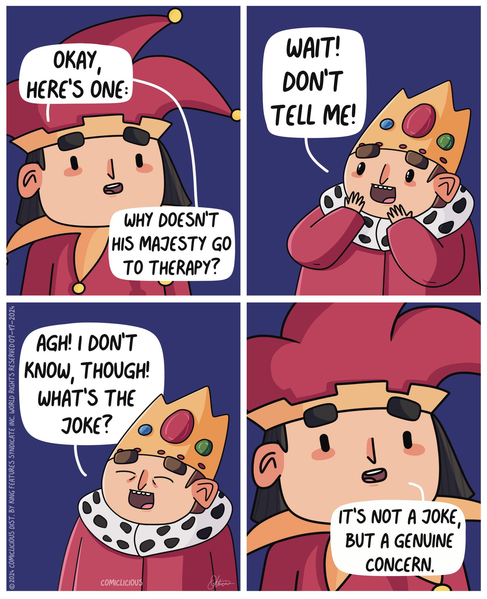 Art OCR: 2024 COMICLICIOUS DIST. BY KING FEATURES SYNDICATE INCWORLD RIGHTS RESERVED 07-17-2024 WAIT! OKAY HERE'S ONE: DON'T TELL ME! WHY DOESN'T HIS MAJESTY GO TO THERAPY? AGH! I DON'T KNOWTHOUGH! WHAT'S THE JOKE? COMICLICIOUS Other IT'S NOT A JOKEBUT A GENUINE CONCERN. 2024 COMICLICIOUS DIST . BY KING FEATURES SYNDICATE INCWORLD RIGHTS RESERVED 07-17-2024 WAIT ! OKAY HERE'S ONE : DON'T TELL ME ! WHY DOESN'T HIS MAJESTY GO TO THERAPY ? AGH ! I DON'T KNOWTHOUGH ! WHAT'S THE JOKE ? COMICLICIOUS Other IT'S NOT A JOKEBUT A GENUINE CONCERN .