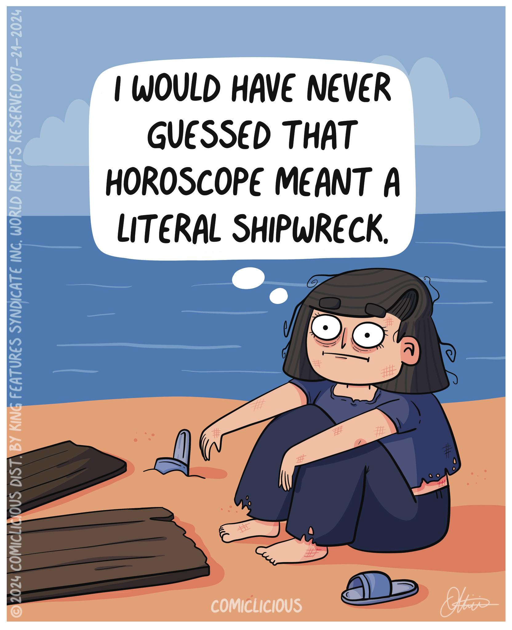 Rectangle OCR: ©2024 COMICLICIOUS DIST. BY KING FEATURES SYNDICATE INC. WORLD RIGHTS RESERVED 07–21–2024 I WOULD HAVE NEVER GUESSED THAT HOROSCOPE MEANT A LITERAL SHIPWRECK. # COMICLICIOUS Othis © 2024 COMICLICIOUS DIST . BY KING FEATURES SYNDICATE INC . WORLD RIGHTS RESERVED 07–21–2024 I WOULD HAVE NEVER GUESSED THAT HOROSCOPE MEANT A LITERAL SHIPWRECK . # COMICLICIOUS Othis