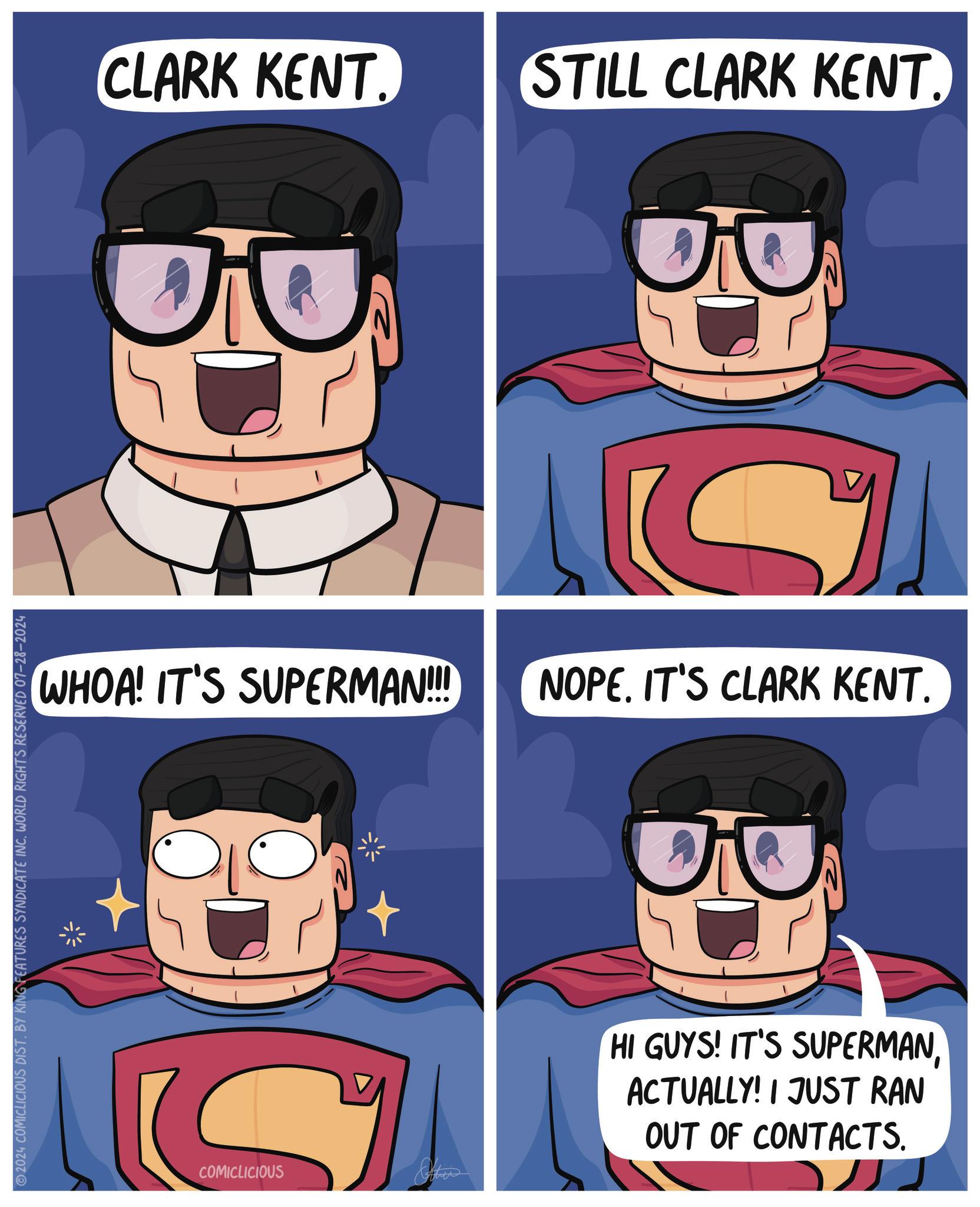 Art OCR: 2024 COMICLICIOUS DIST. BY KING FEATURES SYNDICATE INC. WORLD RIGHTS RESERVED 07-28-2024 CLARK KENT. ? WHOA! IT'S SUPERMAN!!! COMICLICIOUS STILL CLARK KENT. ? D NOPE. IT'S CLARK KENT. HI GUYS! IT'S SUPERMANACTUALLY! I JUST RAN OUT OF CONTACTS. 2024 COMICLICIOUS DIST . BY KING FEATURES SYNDICATE INC . WORLD RIGHTS RESERVED 07-28-2024 CLARK KENT . ? WHOA ! IT'S SUPERMAN !!! COMICLICIOUS STILL CLARK KENT . ? D NOPE . IT'S CLARK KENT . HI GUYS ! IT'S SUPERMANACTUALLY ! I JUST RAN OUT OF CONTACTS .