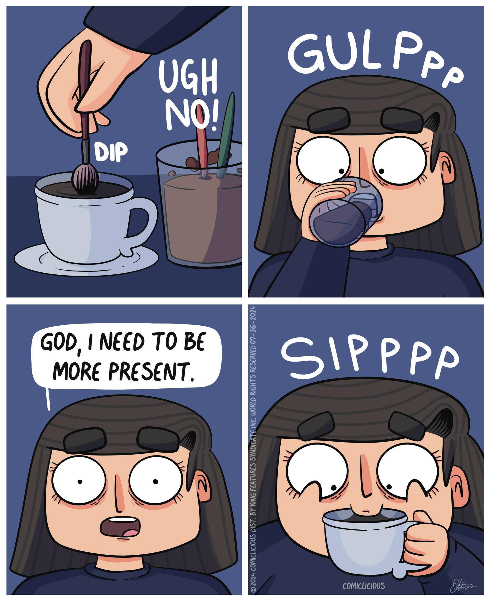 Moustache OCR: DIP 1520 GODI NEED TO BE MORE PRESENT. 2024 COMICLICIOUS DIST. BY KING FEATURES SYNDICATE INC. WORLD RIGHTS RESERVED 07-26-2024 GULPPP SIPPPP COMICLICIOUS Abies DIP 1520 GODI NEED TO BE MORE PRESENT . 2024 COMICLICIOUS DIST . BY KING FEATURES SYNDICATE INC . WORLD RIGHTS RESERVED 07-26-2024 GULPPP SIPPPP COMICLICIOUS Abies
