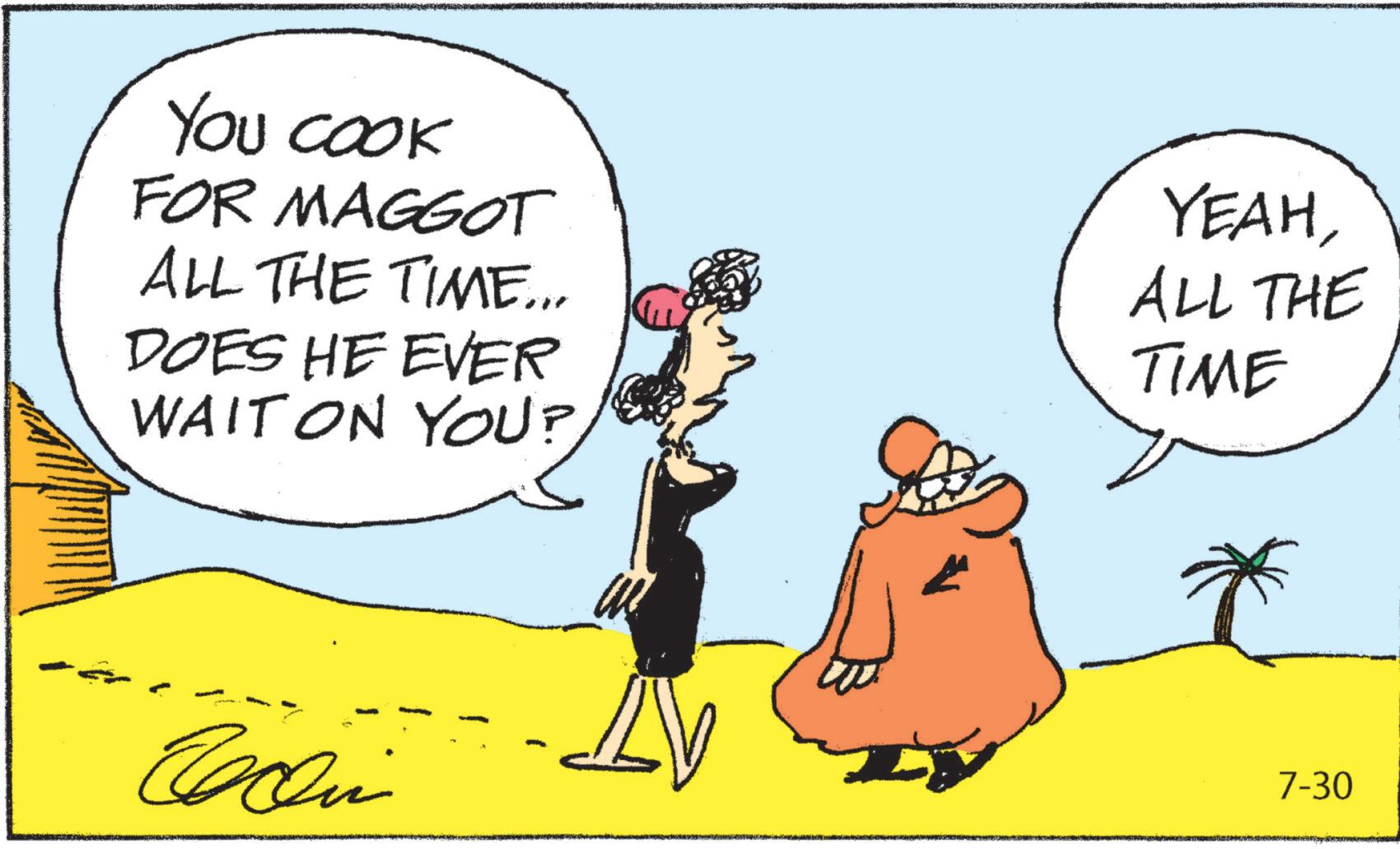 Art OCR: YOU COOK FOR MAGGOT ALL THE TIME... DOES HE EVER WAIT ON YOU? YEAHALL THE TIME 7-30 YOU COOK FOR MAGGOT ALL THE TIME ... DOES HE EVER WAIT ON YOU ? YEAHALL THE TIME 7-30