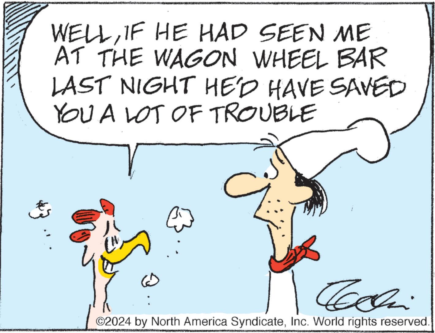 Parallel OCR: WELLIF HE HAD SEEN ME AT THE WAGON WHEEL BAR LAST NIGHT HE'D HAVE SAVED YOU A LOT OF TROUBLE G Cachini ©2024 by North America SyndicateInc. World rights reserved WELLIF HE HAD SEEN ME AT THE WAGON WHEEL BAR LAST NIGHT HE'D HAVE SAVED YOU A LOT OF TROUBLE G Cachini © 2024 by North America SyndicateInc. World rights reserved