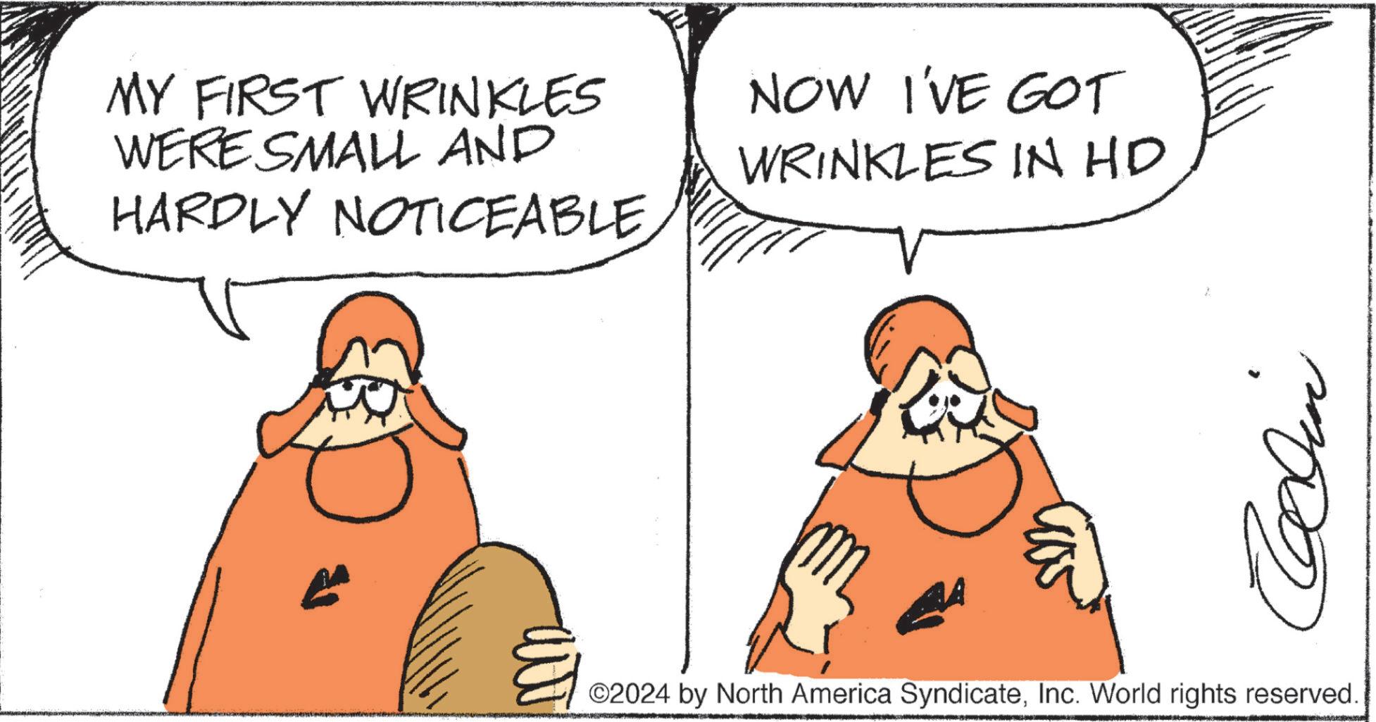 Happy OCR: MY FIRST WRINKLES WERE SMALL AND HARDLY NOTICEABLENOW I'VE GOT WRINKLES IN HD 7. Clin ©2024 by North America SyndicateInc. World rights reserved. MY FIRST WRINKLES WERE SMALL AND HARDLY NOTICEABLENOW I'VE GOT WRINKLES IN HD 7 . Clin © 2024 by North America SyndicateInc. World rights reserved .