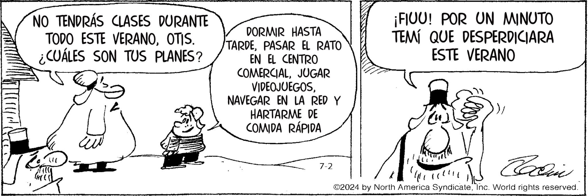Hat OCR: NO TENDRÁS CLASES DURANTE TODO ESTE VERANOOTIS. ¿CUÁLES SON TUS PLANES? DORMIR HASTA TARDEPASAR EL RATO EN EL CENTRO COMERCIALJUGAR VIDEOJUEGOSNAVEGAR EN LA RED Y HARTARME DE COMIDA RÁPIDA ¡FIUU! POR UN MINUTO TEMÍ QUE DESPERDICIARA ESTE VERANO 7-2 Collin ©2024 by North America SyndicateInc. World rights reserved. NO TENDRÁS CLASES DURANTE TODO ESTE VERANOOTIS . ¿ CUÁLES SON TUS PLANES ? DORMIR HASTA TARDEPASAR EL RATO EN EL CENTRO COMERCIALJUGAR VIDEOJUEGOSNAVEGAR EN LA RED Y HARTARME DE COMIDA RÁPIDA ¡ FIUU ! POR UN MINUTO TEMÍ QUE DESPERDICIARA ESTE VERANO 7-2 Collin © 2024 by North America SyndicateInc. World rights reserved .
