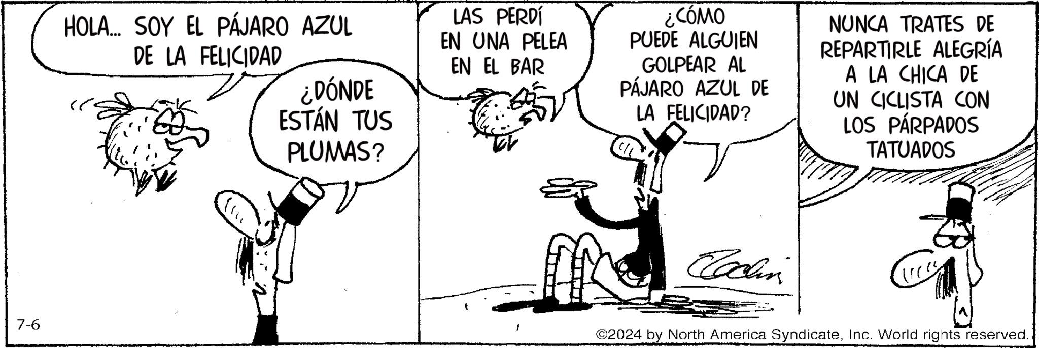 Happy OCR: 7-6 HOLA... SOY EL PÁJARO AZUL DE LA FELICIDAD ¿DÓNDE ESTÁN TUS PLUMAS? LAS PERDÍ EN UNA PELEA EN EL BAR ¿CÓMO PUEDE ALGUIEN GOLPEAR AL PÁJARO AZUL DE LA FELICIDAD? NUNCA TRATES DE REPARTIRLE ALEGRÍA A LA CHICA DE UN CICLISTA CON LOS PÁRPADOS TATUADOS Coachin ©2024 by North America SyndicateInc. World rights reserved. 7-6 HOLA ... SOY EL PÁJARO AZUL DE LA FELICIDAD ¿ DÓNDE ESTÁN TUS PLUMAS ? LAS PERDÍ EN UNA PELEA EN EL BAR ¿ CÓMO PUEDE ALGUIEN GOLPEAR AL PÁJARO AZUL DE LA FELICIDAD ? NUNCA TRATES DE REPARTIRLE ALEGRÍA A LA CHICA DE UN CICLISTA CON LOS PÁRPADOS TATUADOS Coachin © 2024 by North America SyndicateInc. World rights reserved .