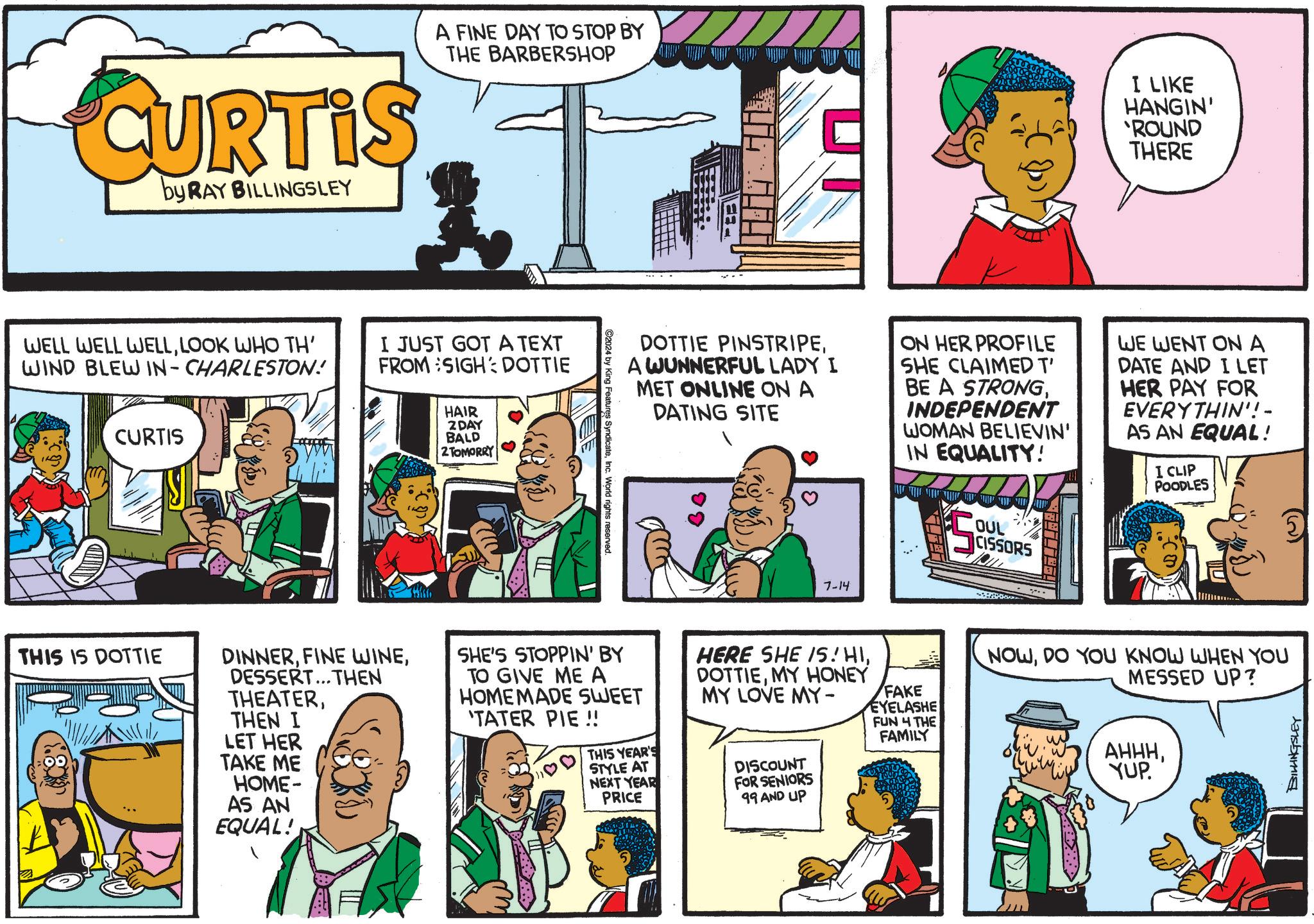 Parallel OCR: CURTIS by RAY BILLINGSLEY A FINE DAY TO STOP BY THE BARBERSHOP I LIKE HANGIN' 'ROUND THERE WELL WELL WELLLOOK WHO TH' WIND BLEW IN-CHARLESTON! CURTIS I JUST GOT A TEXT FROM SIGH: DOTTIE HAIR 2 DAY BALD 2 TOMORRY THIS IS DOTTIE DOTTIE PINSTRIPEA WUNNERFUL LADY I MET ONLINE ON A DATING SITE ON HER PROFILE SHE CLAIMED T' BE A STRONGINDEPENDENT WOMAN BELIEVIN' IN EQUALITY! S OUL CISSORS WE WENT ON A DATE AND I LET HER PAY FOR EVERYTHIN'! - AS AN EQUAL! I CLIP POODLES 2024 by King Features SyndicateInc. World rights reserved. 7-14 DINNERDESSERT...THEN THEATERTHEN I LET HER TAKE ME HOME- AS AN EQUAL! SHE'S STOPPIN' BY TO GIVE ME A HOMEMADE SWEET 'TATER PIE!! THIS YEAR'S STYLE AT NEXT YEAR PRICE HERE SHE IS. HIMY HONEY MY LOVE MY- DISCOUNT FOR SENIORS 99 AND UP FAKE EYELASHE FUN 4 THE FAMILY NOWDO YOU KNOW WHEN YOU MESSED UP? AHHHYUP. BILLINGSLEY CURTIS by RAY BILLINGSLEY A FINE DAY TO STOP BY THE BARBERSHOP I LIKE HANGIN ' ' ROUND THERE WELL WELL WELLLOOK WHO TH ' WIND BLEW IN - CHARLESTON ! CURTIS I JUST GOT A TEXT FROM SIGH : DOTTIE HAIR 2 DAY BALD 2 TOMORRY THIS IS DOTTIE DOTTIE PINSTRIPEA WUNNERFUL LADY I MET ONLINE ON A DATING SITE ON HER PROFILE SHE CLAIMED T ' BE A STRONGINDEPENDENT WOMAN BELIEVIN ' IN EQUALITY ! S OUL CISSORS WE WENT ON A DATE AND I LET HER PAY FOR EVERYTHIN ' ! - AS AN EQUAL ! I CLIP POODLES 2024 by King Features SyndicateInc. World rights reserved . 7-14 DINNERFINE WINEDESSERT ... THEN THEATERTHEN I LET HER TAKE ME HOME- AS AN EQUAL ! SHE'S STOPPIN ' BY TO GIVE ME A HOMEMADE SWEET ' TATER PIE !! THIS YEAR'S STYLE AT NEXT YEAR PRICE HERE SHE IS . HIMY HONEY MY LOVE MY- DISCOUNT FOR SENIORS 99 AND UP FAKE EYELASHE FUN 4 THE FAMILY NOWDO YOU KNOW WHEN YOU MESSED UP ? AHHHYUP . BILLINGSLEY