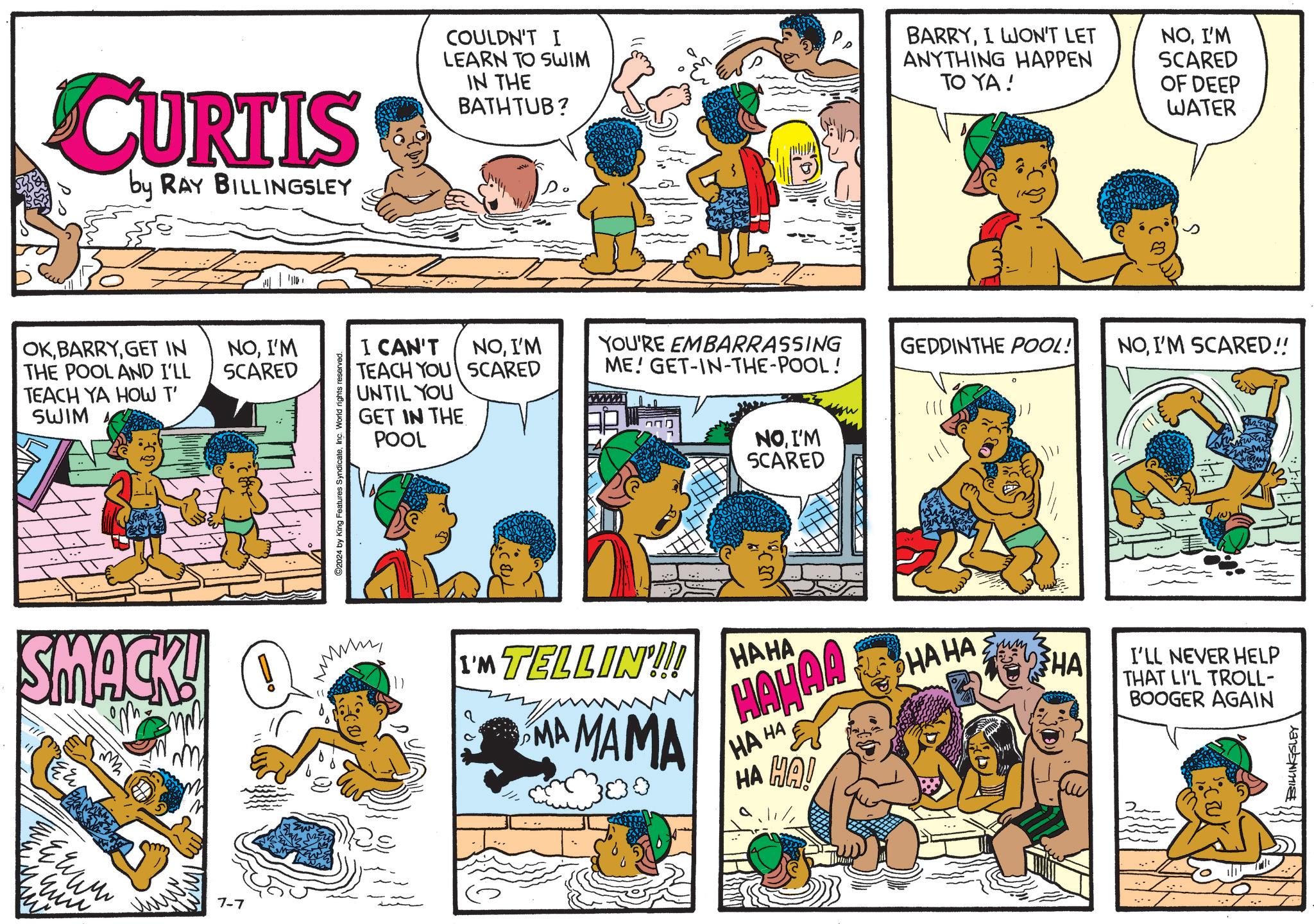 Comics OCR: CURTIS by RAY BILLINGSLEY OKGET IN THE POOL AND I'LL TEACH YA HOW T' SWIM SMACK! E & W W W ??? 7-7 NOI'M SCARED 2024 by King Features SyndicateInc. World rights reserved. COULDN'T I LEARN TO SWIM IN THE BATHTUB? BARRYI WON'T LET ANYTHING HAPPEN TO YA! NOI'M SCARED OF DEEP WATER I CAN'T TEACH YOU SCARED UNTIL YOU GET IN THE POOL NOI'M YOU'RE EMBARRASSING ME! GET-IN-THE-POOL! GEDDINTHE POOL! NOI'M SCARED!! www NOI'M SCARED I'M TELLIN'!!! HAHA MA MAMA HAHAA HA HA HA HA! HAHA HA I'LL NEVER HELP THAT LI'L TROLL- BOOGER AGAIN BILLINGSLEY CURTIS by RAY BILLINGSLEY OKGET IN THE POOL AND I'LL TEACH YA HOW T ' SWIM SMACK ! E & W W W ?? ? 7-7 NOI'M SCARED 2024 by King Features SyndicateInc. World rights reserved . COULDN'T I LEARN TO SWIM IN THE BATHTUB ? BARRYI WON'T LET ANYTHING HAPPEN TO YA ! NOI'M SCARED OF DEEP WATER I CAN'T TEACH YOU SCARED UNTIL YOU GET IN THE POOL NOI'M YOU'RE EMBARRASSING ME ! GET - IN - THE - POOL ! GEDDINTHE POOL ! NOI'M SCARED !! www NOI'M SCARED I'M TELLIN ' !!! HAHA MA MAMA HAHAA HA HA HA HA ! HAHA HA I'LL NEVER HELP THAT LI'L TROLL- BOOGER AGAIN BILLINGSLEY