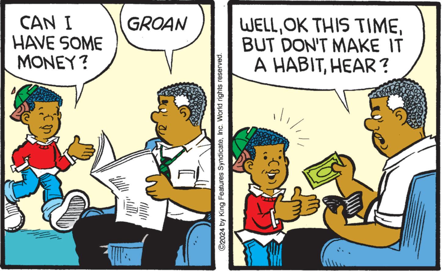 Conversation OCR: CAN I HAVE SOME MONEY? GROAN ©2024 by King Features SyndicateInc. World rights reserved. WELLBUT DON'T MAKE IT A HABITHEAR? CAN I HAVE SOME MONEY ? GROAN © 2024 by King Features SyndicateInc. World rights reserved . WELLOK THIS TIMEBUT DON'T MAKE IT A HABITHEAR ?
