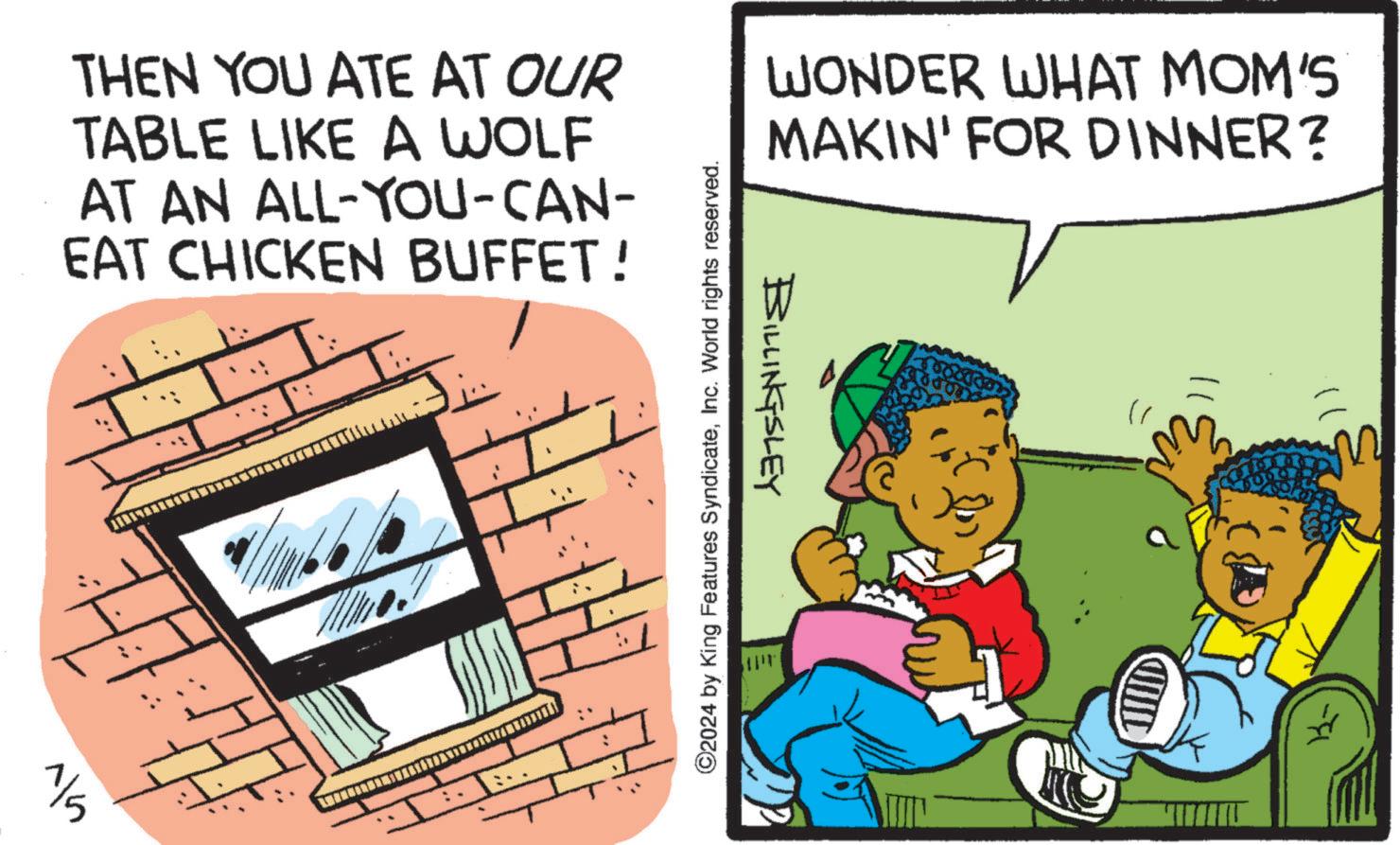 Humour OCR: THEN YOU ATE AT OUR TABLE LIKE A WOLF AT AN ALL-YOU-CAN- EAT CHICKEN BUFFET! 1/5 WONDER WHAT MOM'S MAKIN' FOR DINNER? BILLINGSLEY ©2024 by King Features SyndicateInc. World rights reserved. ?? THEN YOU ATE AT OUR TABLE LIKE A WOLF AT AN ALL - YOU - CAN- EAT CHICKEN BUFFET ! 1/5 WONDER WHAT MOM'S MAKIN ' FOR DINNER ? BILLINGSLEY © 2024 by King Features SyndicateInc. World rights reserved . ??