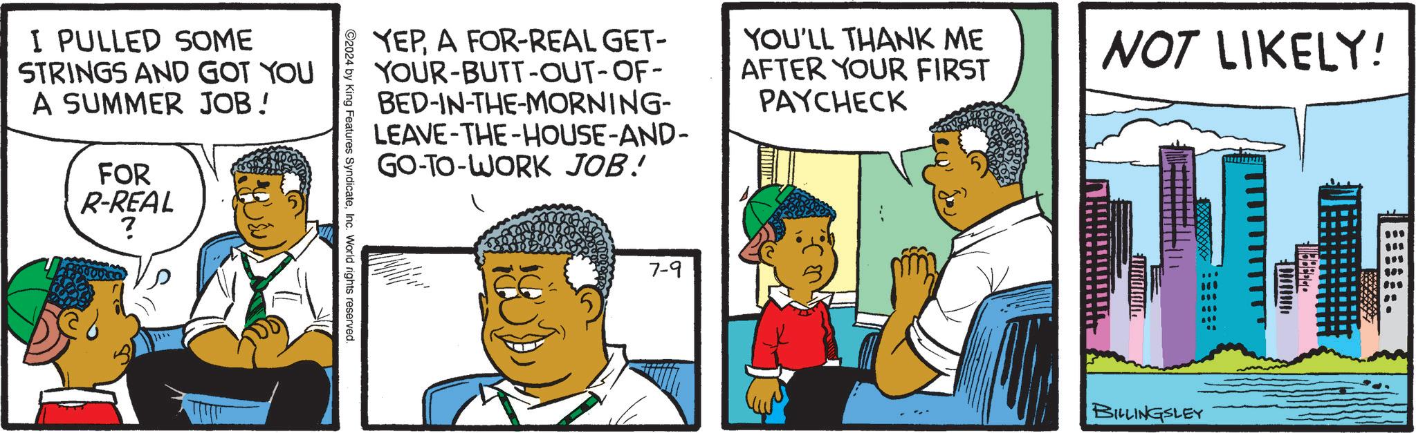 Line OCR: I PULLED SOME STRINGS AND GOT YOU A SUMMER JOB! FOR R-REAL ? YEPA FOR-REAL GET- YOUR-BUTT-OUT-OF- BED-IN-THE-MORNING- LEAVE-THE-HOUSE-AND- GO-TO-WORK JOB! YOU'LL THANK ME AFTER YOUR FIRST PAYCHECK 2024 by King Features SyndicateInc. World rights reserved. 7-9 NOT LIKELY! BILLINGSLEY I PULLED SOME STRINGS AND GOT YOU A SUMMER JOB ! FOR R - REAL ? YEPA FOR - REAL GET- YOUR - BUTT - OUT - OF- BED - IN - THE - MORNING- LEAVE - THE - HOUSE - AND- GO - TO - WORK JOB ! YOU'LL THANK ME AFTER YOUR FIRST PAYCHECK 2024 by King Features SyndicateInc. World rights reserved . 7-9 NOT LIKELY ! BILLINGSLEY