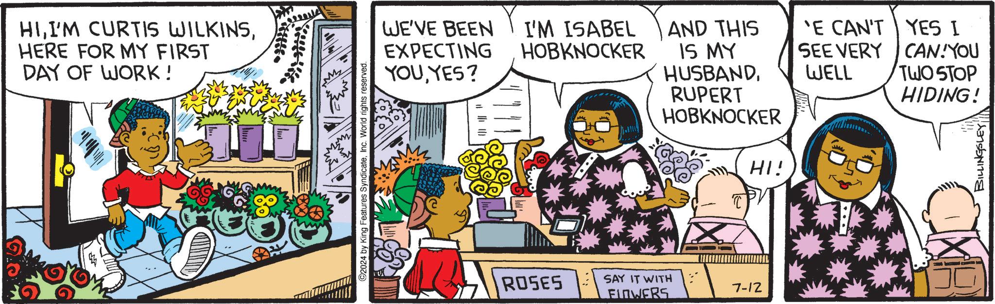 Fiction OCR: HIHERE FOR MY FIRST DAY OF WORK! 220 WE'VE BEEN EXPECTING I'M ISABEL HOBKNOCKER AND THIS IS MY 'E CAN'T SEE VERY 2024 by King Features SyndicateInc. World rights reserved. YOUYES? HUSBANDWELL (111 RUPERT HOBKNOCKER HI! ROSES SAY IT WITH FLOWERS 7-12 YES I CAN!YOU TWO STOP HIDING! BILLINGSLEY HII'M CURTIS WILKINSHERE FOR MY FIRST DAY OF WORK ! 220 WE'VE BEEN EXPECTING I'M ISABEL HOBKNOCKER AND THIS IS MY ' E CAN'T SEE VERY 2024 by King Features SyndicateInc. World rights reserved . YOUYES ? HUSBANDWELL ( 111 RUPERT HOBKNOCKER HI ! ROSES SAY IT WITH FLOWERS 7-12 YES I CAN ! YOU TWO STOP HIDING ! BILLINGSLEY