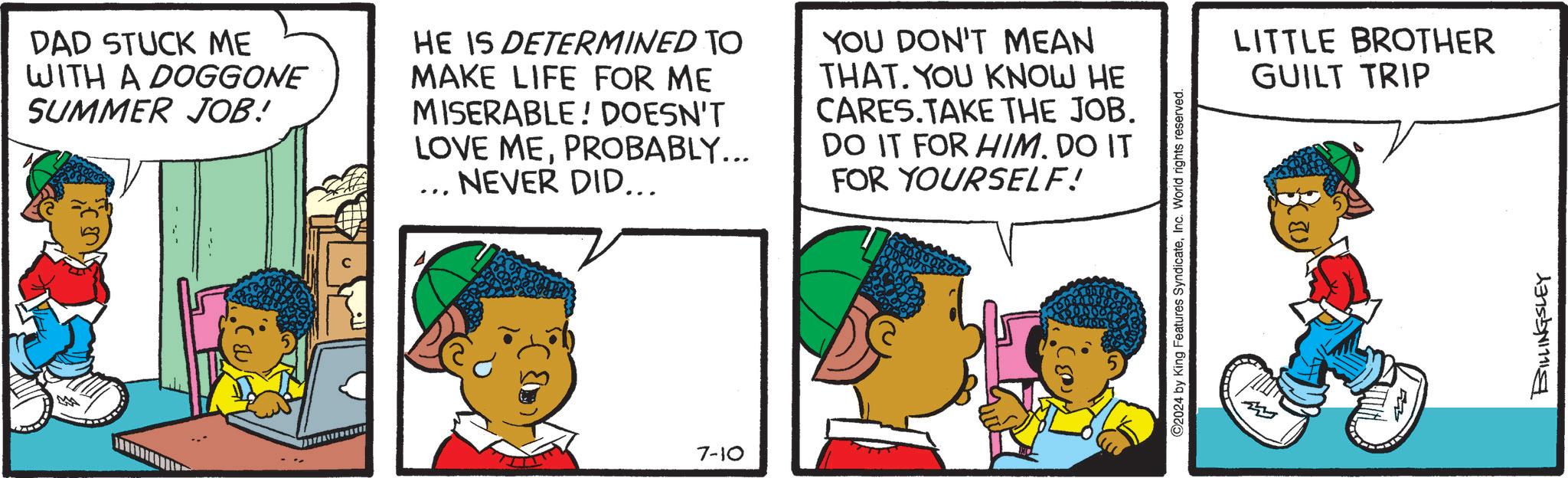 Font OCR: 5 DAD STUCK ME WITH A DOGGONE SUMMER JOB! HE IS DETERMINED TO MAKE LIFE FOR ME MISERABLE! DOESN'T LOVE MEPROBABLY... NEVER DID... ... YOU DON'T MEAN THAT. YOU KNOW HE CARES.TAKE THE JOB. DO IT FOR HIM. DO IT FOR YOURSELF! 7-10 O2024 by King Features SyndicateInc. World rights reserved. HILLE M LITTLE BROTHER GUILT TRIP BILLINGSLEY 5 DAD STUCK ME WITH A DOGGONE SUMMER JOB ! HE IS DETERMINED TO MAKE LIFE FOR ME MISERABLE ! DOESN'T LOVE MEPROBABLY ... NEVER DID ... ... YOU DON'T MEAN THAT . YOU KNOW HE CARES.TAKE THE JOB . DO IT FOR HIM . DO IT FOR YOURSELF ! 7-10 O2024 by King Features SyndicateInc. World rights reserved . HILLE M LITTLE BROTHER GUILT TRIP BILLINGSLEY
