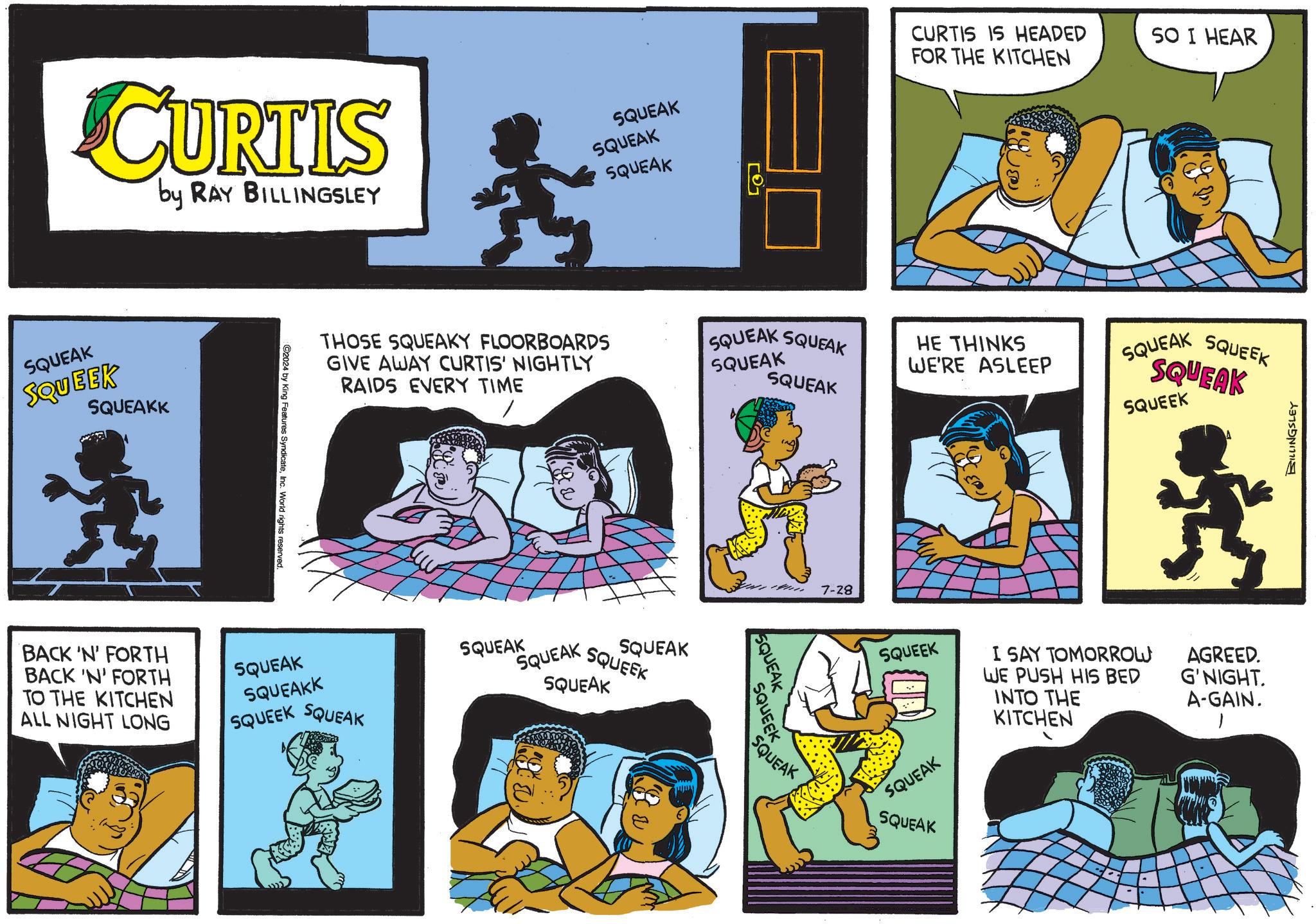 Yellow OCR: CURTIS by RAY BILLINGSLEY SQUEAK SQUEAK SQUEAK SQUEAK SQUEEK SQUEAKK 10 CURTIS IS HEADED FOR THE KITCHEN SO I HEAR THOSE SQUEAKY FLOORBOARDS GIVE AWAY CURTIS' NIGHTLY RAIDS EVERY TIME SQUEAK SQUEAK SQUEAK SQUEAK HE THINKS WE'RE ASLEEP SQUEAK SQUEEK SQUEAK SQUEEK ©2024 by King Features SyndicateInc. World rights reserved. BACK 'N' FORTH BACK 'N' FORTH TO THE KITCHEN ALL NIGHT LONG SQUEAK SQUEAKK SQUEEK SQUEAK SQUEAK SQUEAK SQUEEK SQUEAK SQUEAK 14 7-28 SQUEAK SQUEEK SQUEAK BILLINGSLEY SQUEEK I SAY TOMORROW WE PUSH HIS BED AGREED. G'NIGHT. INTO THE A-GAIN. KITCHEN 1 SQUEAK SQUEAK CURTIS by RAY BILLINGSLEY SQUEAK SQUEAK SQUEAK SQUEAK SQUEEK SQUEAKK 10 CURTIS IS HEADED FOR THE KITCHEN SO I HEAR THOSE SQUEAKY FLOORBOARDS GIVE AWAY CURTIS ' NIGHTLY RAIDS EVERY TIME SQUEAK SQUEAK SQUEAK SQUEAK HE THINKS WE'RE ASLEEP SQUEAK SQUEEK SQUEAK SQUEEK © 2024 by King Features SyndicateInc. World rights reserved . BACK ' N ' FORTH BACK ' N ' FORTH TO THE KITCHEN ALL NIGHT LONG SQUEAK SQUEAKK SQUEEK SQUEAK SQUEAK SQUEAK SQUEEK SQUEAK SQUEAK 14 7-28 SQUEAK SQUEEK SQUEAK BILLINGSLEY SQUEEK I SAY TOMORROW WE PUSH HIS BED AGREED . G'NIGHT . INTO THE A - GAIN . KITCHEN 1 SQUEAK SQUEAK