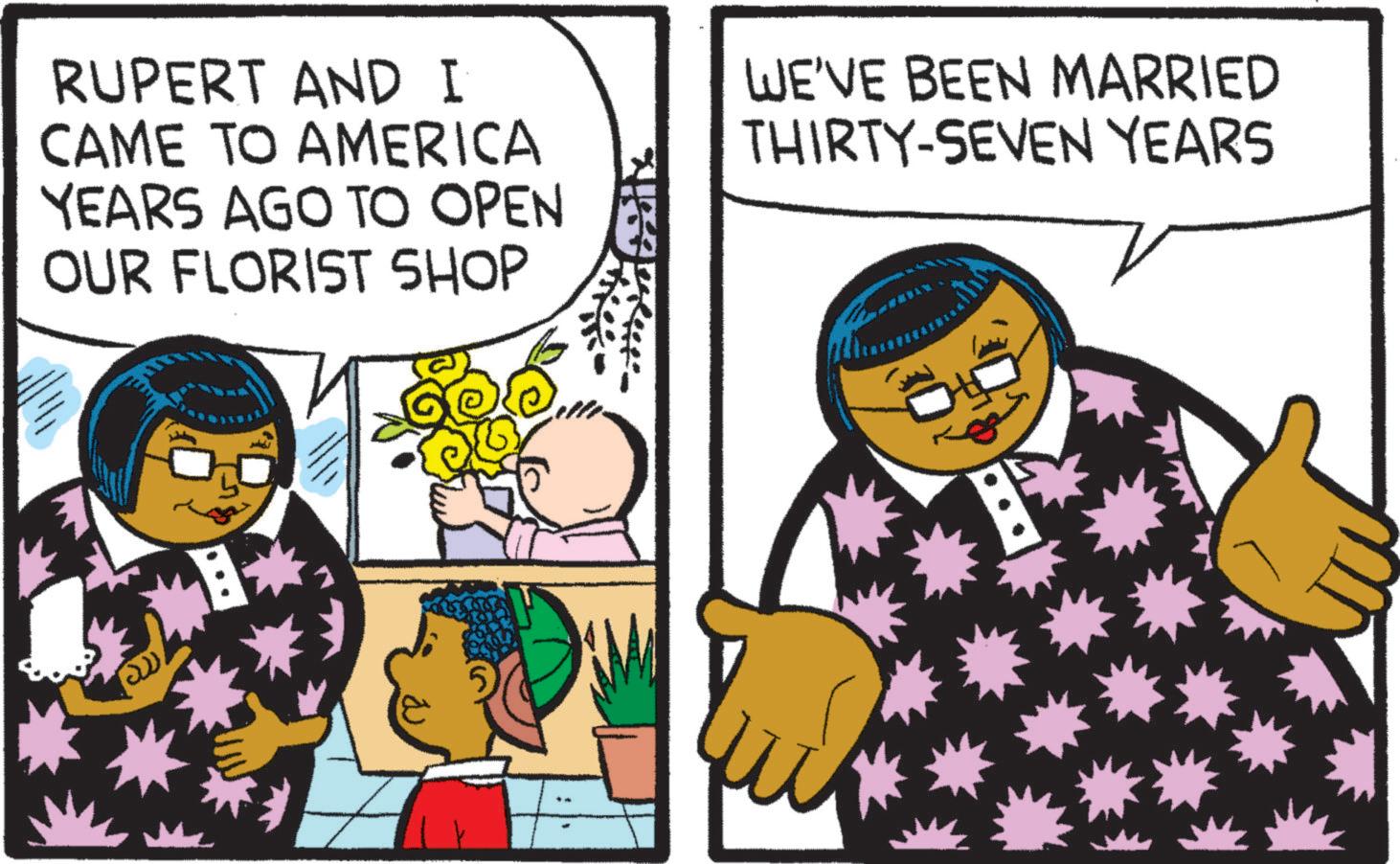 Font OCR: RUPERT AND I CAME TO AMERICA YEARS AGO TO OPEN OUR FLORIST SHOP WE'VE BEEN MARRIED THIRTY-SEVEN YEARS ?? RUPERT AND I CAME TO AMERICA YEARS AGO TO OPEN OUR FLORIST SHOP WE'VE BEEN MARRIED THIRTY - SEVEN YEARS ??