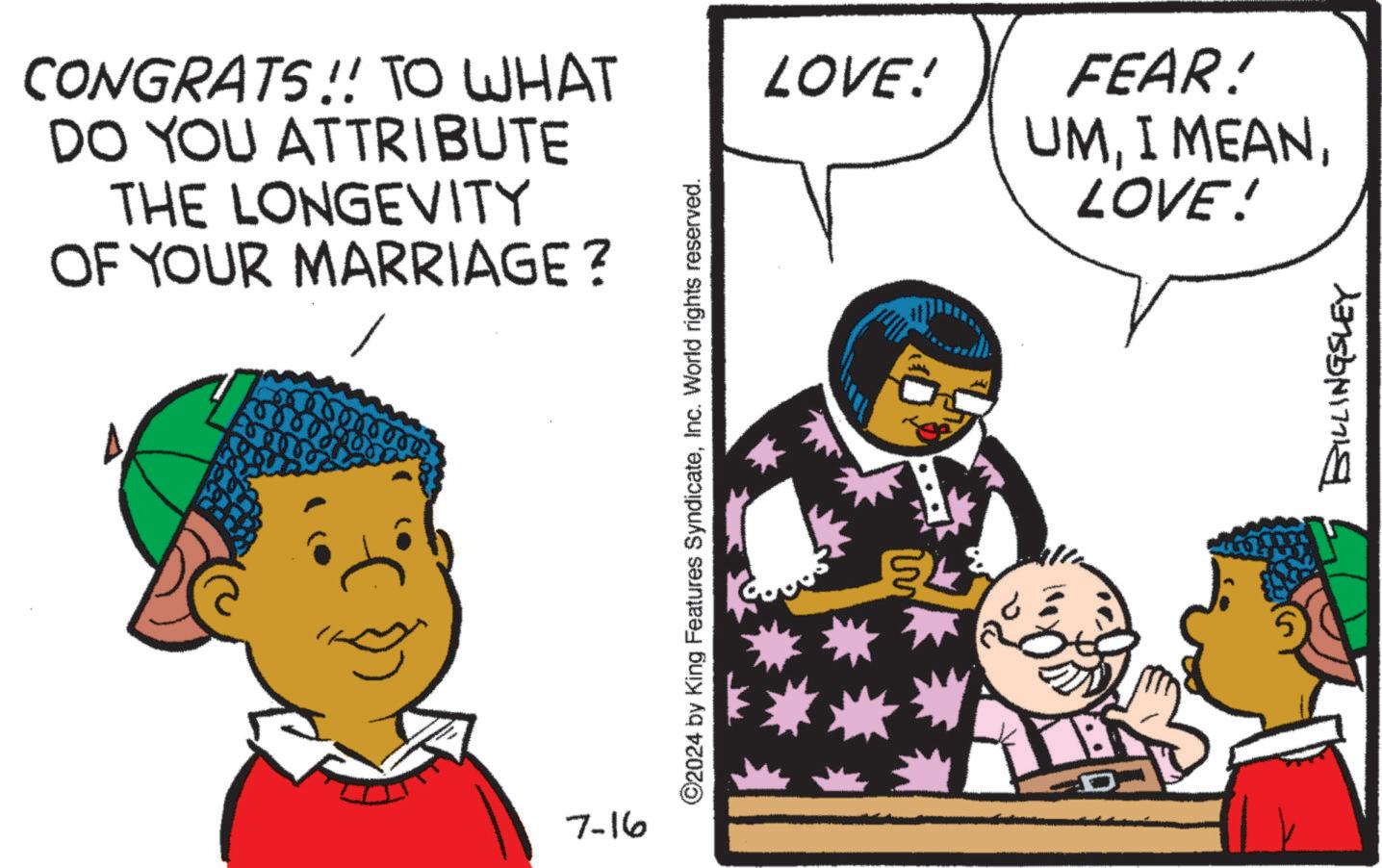 Line OCR: CONGRATS!! TO WHAT DO YOU ATTRIBUTE THE LONGEVITY OF YOUR MARRIAGE? 7-16 ©2024 by King Features SyndicateInc. World rights reserved. LOVE! FEAR! UMLOVE! BILLINGSLEY CONGRATS !! TO WHAT DO YOU ATTRIBUTE THE LONGEVITY OF YOUR MARRIAGE ? 7-16 © 2024 by King Features SyndicateInc. World rights reserved . LOVE ! FEAR ! UMI MEANLOVE ! BILLINGSLEY