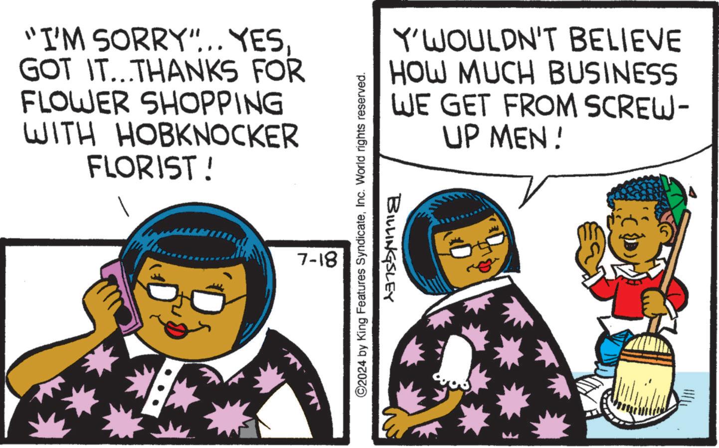 Fictional character OCR: "I'M SORRY"... YES. GOT IT...THANKS FOR FLOWER SHOPPING WITH HOBKNOCKER FLORIST! 7-18 ©2024 by King Features SyndicateInc. World rights reserved. Y'WOULDN'T BELIEVE HOW MUCH BUSINESS WE GET FROM SCREW- UP MEN! BILLINGSLEY " I'M SORRY " ... YES . GOT IT ... THANKS FOR FLOWER SHOPPING WITH HOBKNOCKER FLORIST ! 7-18 © 2024 by King Features SyndicateInc. World rights reserved . Y'WOULDN'T BELIEVE HOW MUCH BUSINESS WE GET FROM SCREW- UP MEN ! BILLINGSLEY