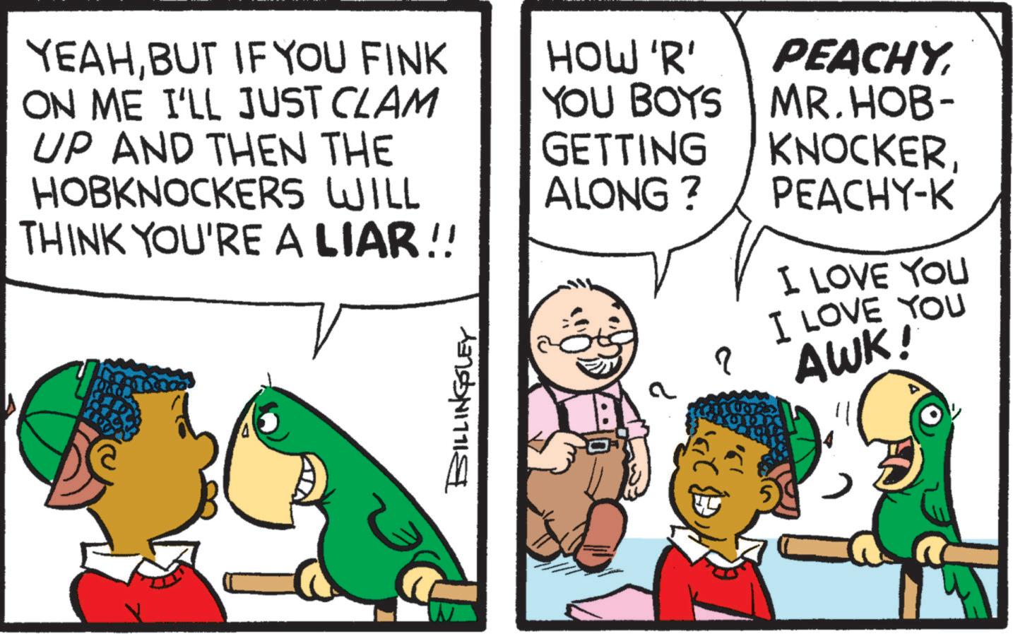 Art OCR: YEAHBUT IF YOU FINK ON ME I'LL JUST CLAM UP AND THEN THE HOBKNOCKERS WILL HOW 'R' YOU BOYS PEACHY MR. HOB- GETTING ALONG ? KNOCKERPEACHY-K THINK YOU'RE A LIAR!! I LOVE YOU BILLINGSLEY a ? I LOVE YOU AWK! YEAHBUT IF YOU FINK ON ME I'LL JUST CLAM UP AND THEN THE HOBKNOCKERS WILL HOW ' R ' YOU BOYS PEACHY MR . HOB- GETTING ALONG ? KNOCKERPEACHY - K THINK YOU'RE A LIAR !! I LOVE YOU BILLINGSLEY a ? I LOVE YOU AWK !