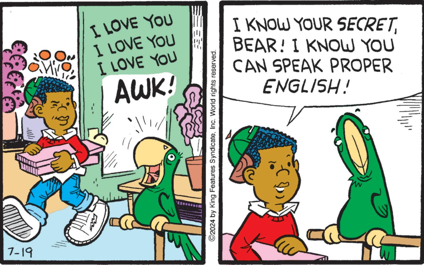 Art OCR: 7-19 I LOVE YOU I LOVE YOU I LOVE YOU AWK! ©2024 by King Features SyndicateInc. World rights reserved. I KNOW YOUR SECRET BEAR! I KNOW YOU CAN SPEAK PROPER ENGLISH! 7-19 I LOVE YOU I LOVE YOU I LOVE YOU AWK ! © 2024 by King Features SyndicateInc. World rights reserved . I KNOW YOUR SECRET BEAR ! I KNOW YOU CAN SPEAK PROPER ENGLISH !