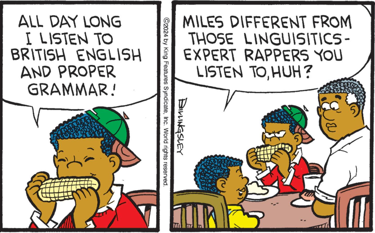 Rectangle OCR: MILES DIFFERENT FROM THOSE LINGUISTICS- EXPERT RAPPERS YOU LISTEN TOHUH? BILLINGSLEY ©2024 by King Features SyndicateInc. World rights reserved. ALL DAY LONG I LISTEN TO BRITISH ENGLISH AND PROPER GRAMMAR! MILES DIFFERENT FROM THOSE LINGUISTICS- EXPERT RAPPERS YOU LISTEN TOHUH ? BILLINGSLEY © 2024 by King Features SyndicateInc. World rights reserved . ALL DAY LONG I LISTEN TO BRITISH ENGLISH AND PROPER GRAMMAR !