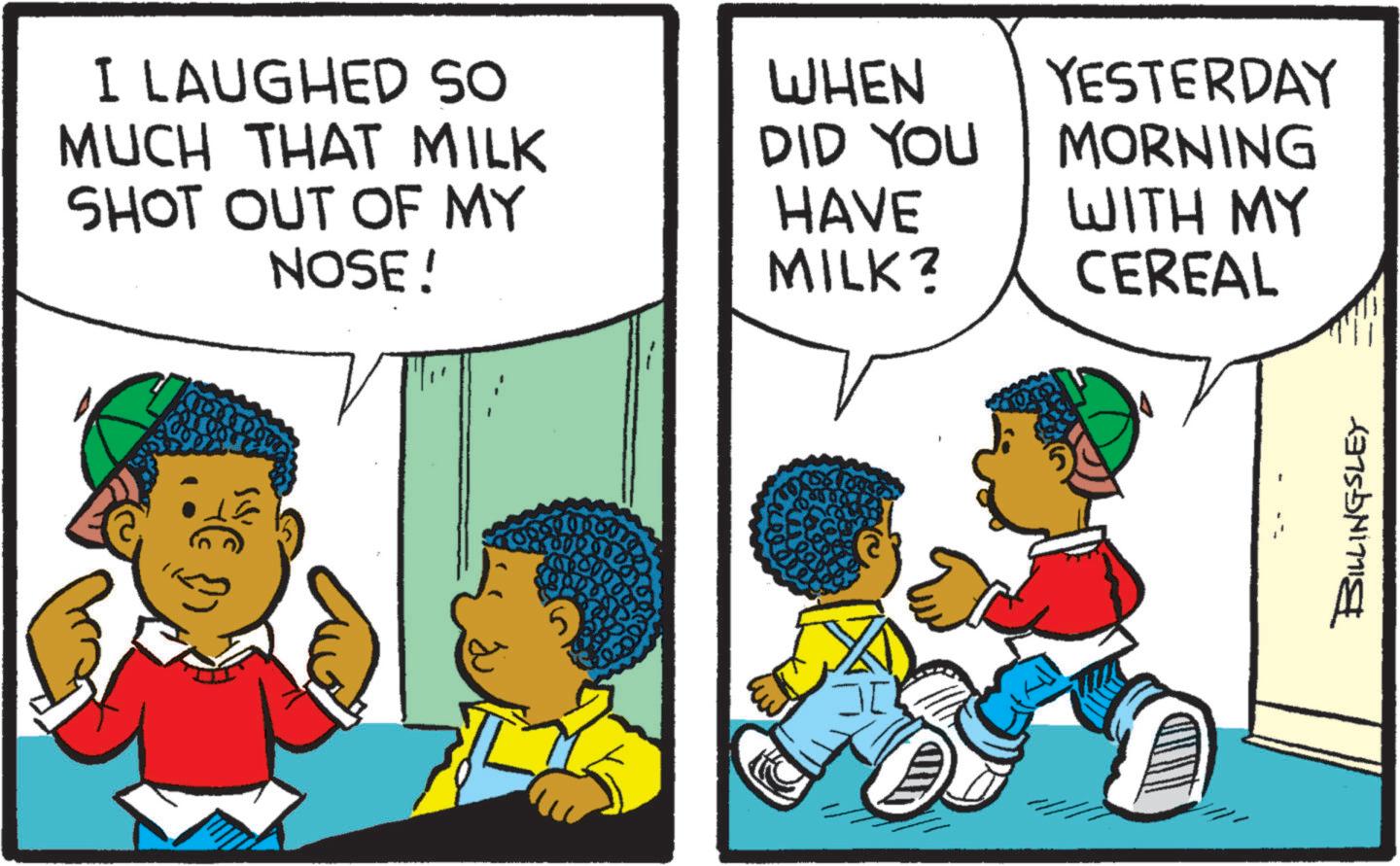 Comic book OCR: I LAUGHED SO MUCH THAT MILK SHOT OUT OF MY NOSE! WHEN DID YOU HAVE MILK? 5 YESTERDAY MORNING WITH MY CEREAL BILLINGSLEY I LAUGHED SO MUCH THAT MILK SHOT OUT OF MY NOSE ! WHEN DID YOU HAVE MILK ? 5 YESTERDAY MORNING WITH MY CEREAL BILLINGSLEY