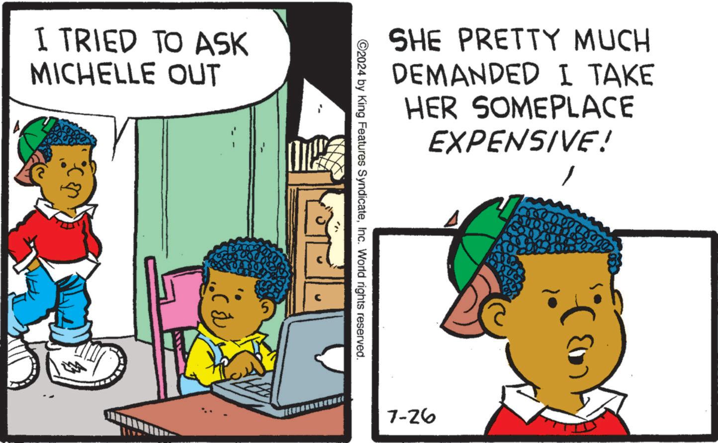 Illustration OCR: I TRIED TO ASK MICHELLE OUT SHE PRETTY MUCH DEMANDED I TAKE HER SOMEPLACE EXPENSIVE! 2024 by King Features SyndicateInc. World rights reserved. 7-26 I TRIED TO ASK MICHELLE OUT SHE PRETTY MUCH DEMANDED I TAKE HER SOMEPLACE EXPENSIVE ! 2024 by King Features SyndicateInc. World rights reserved . 7-26
