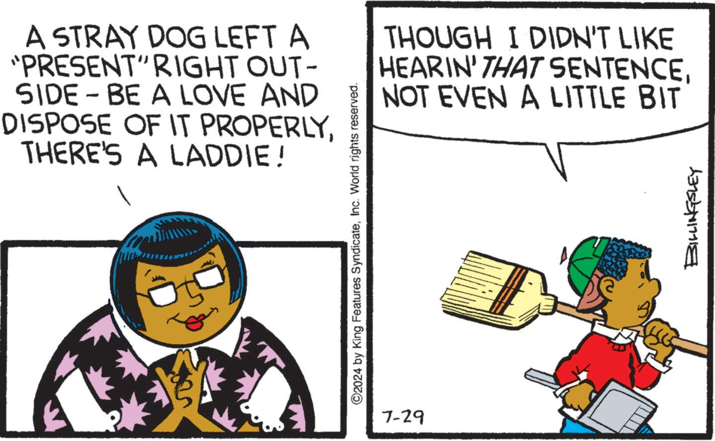 Drawing OCR: - A STRAY DOG LEFT A "PRESENT" RIGHT OUT- SIDE – BE A LOVE AND DISPOSE OF IT PROPERLYTHERE'S A LADDIE! ©2024 by King Features SyndicateInc. World rights reserved. 7-29 THOUGH I DIDN'T LIKE HEARIN' THAT SENTENCENOT EVEN A LITTLE BIT BILLINGSLEY - A STRAY DOG LEFT A " PRESENT " RIGHT OUT- SIDE – BE A LOVE AND DISPOSE OF IT PROPERLYTHERE'S A LADDIE ! © 2024 by King Features SyndicateInc. World rights reserved . 7-29 THOUGH I DIDN'T LIKE HEARIN ' THAT SENTENCENOT EVEN A LITTLE BIT BILLINGSLEY