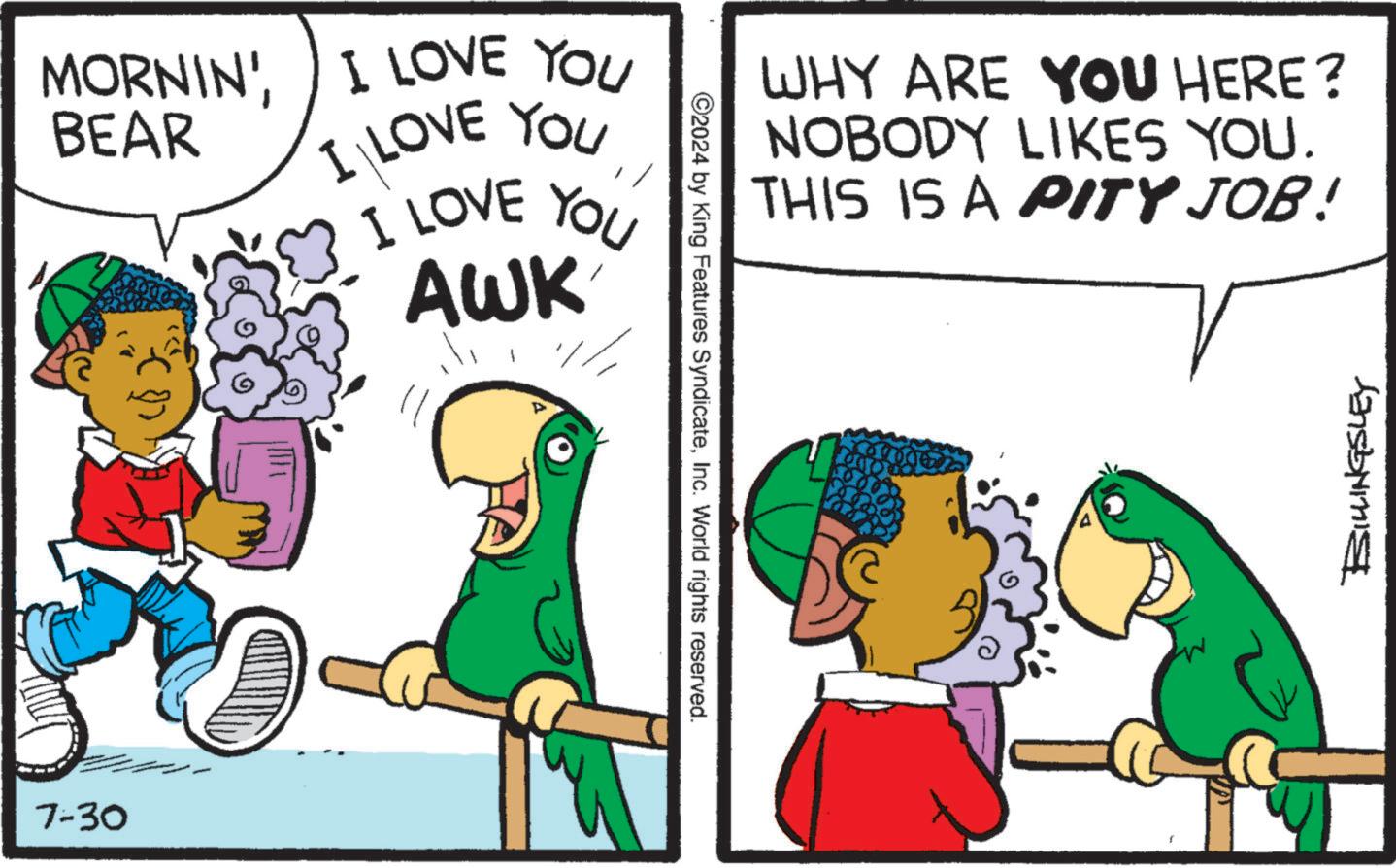 Parallel OCR: MORNIN'I LOVE YOU BEAR I LOVE YOUI LOVE YOU AWK 7-30 ©2024 by King Features SyndicateInc. World rights reserved. WHY ARE YOU HERE? NOBODY LIKES YOU. THIS IS A PITY JOB! BIKINGSLEY MORNIN 'I LOVE YOU BEAR I LOVE YOUI LOVE YOU AWK 7-30 © 2024 by King Features SyndicateInc. World rights reserved . WHY ARE YOU HERE ? NOBODY LIKES YOU . THIS IS A PITY JOB ! BIKINGSLEY