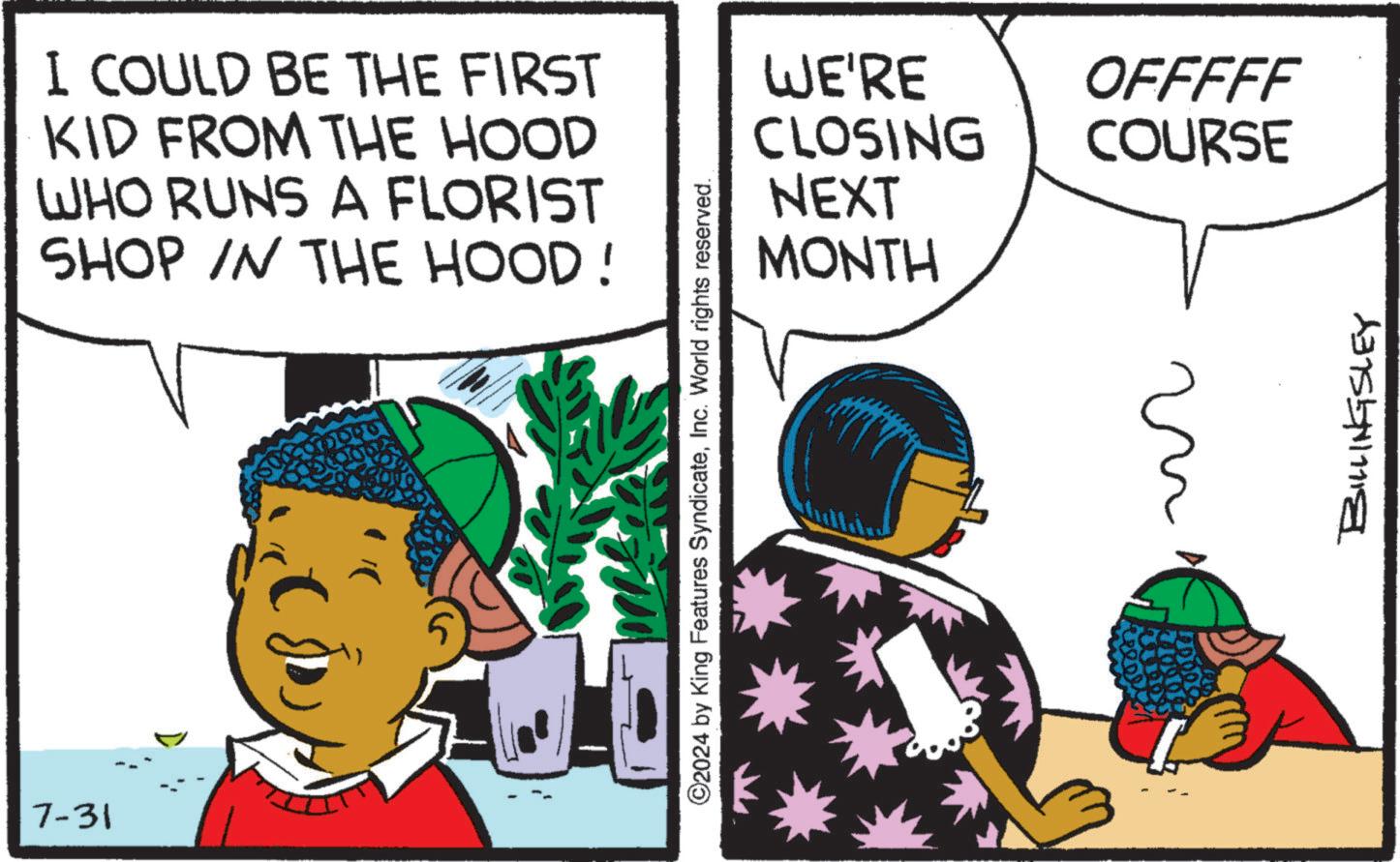 Line OCR: 7-31 I COULD BE THE FIRST KID FROM THE HOOD WHO RUNS A FLORIST SHOP IN THE HOOD! ©2024 by King Features SyndicateInc. World rights reserved. WE'RE CLOSING NEXT MONTH OFFFFF COURSE ?? BILLINGSLEY 7-31 I COULD BE THE FIRST KID FROM THE HOOD WHO RUNS A FLORIST SHOP IN THE HOOD ! © 2024 by King Features SyndicateInc. World rights reserved . WE'RE CLOSING NEXT MONTH OFFFFF COURSE ?? BILLINGSLEY