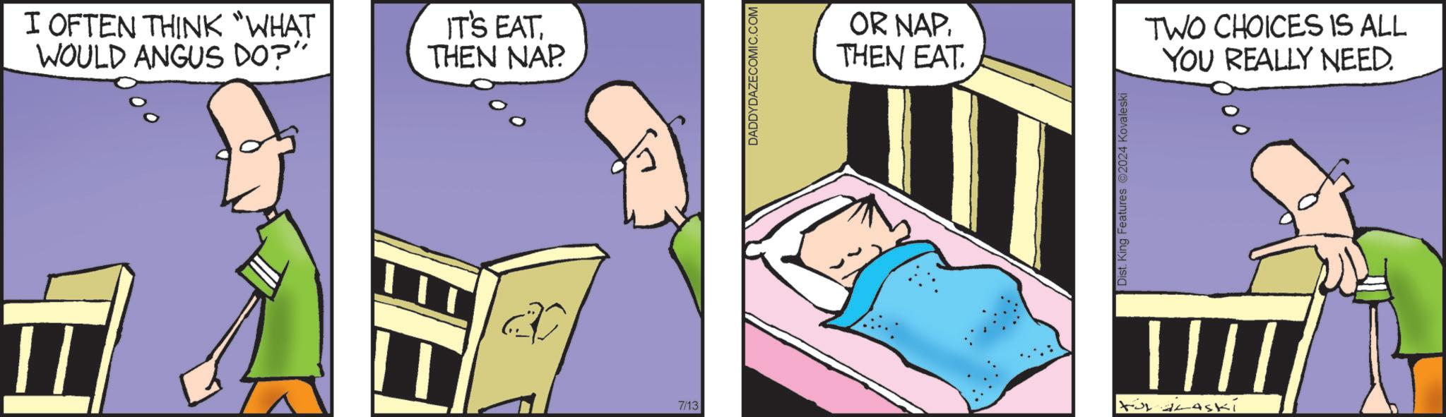 Drawing OCR: I OFTEN THINK “WHAT WOULD ANGUS DO?" EE IT'S EATTHEN NAP 7/13 DADDYDAZECOMIC.COM OR NAPTHEN EAT. Dist. King Features 2024 Kovaleski TWO CHOICES IS ALL YOU REALLY NEED. I OFTEN THINK “ WHAT WOULD ANGUS DO ? " EE IT'S EATTHEN NAP 7/13 DADDYDAZECOMIC.COM OR NAPTHEN EAT . Dist . King Features 2024 Kovaleski TWO CHOICES IS ALL YOU REALLY NEED .