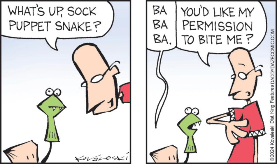 Organism OCR: WHAT'S UPSOCK PUPPET SNAKE? BA YOU'D LIKE MY PERMISSION BA BA. TO BITE ME? Kovareski ©2024 Kovaleski Dist. King Features DADDYDAZECOMIC.COM WHAT'S UPSOCK PUPPET SNAKE ? BA YOU'D LIKE MY PERMISSION BA BA . TO BITE ME ? Kovareski © 2024 Kovaleski Dist . King Features DADDYDAZECOMIC.COM