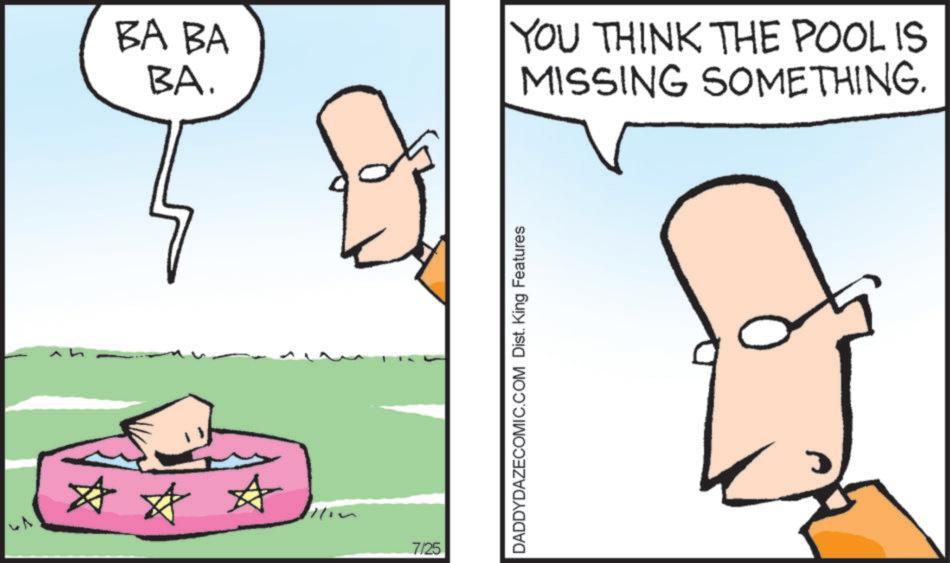 Conversation OCR: # * */ BA BA BA. 7/25 DADDYDAZECOMIC.COM Dist. King Features YOU THINK THE POOL IS MISSING SOMETHING. # * * / BA BA BA . 7/25 DADDYDAZECOMIC.COM Dist . King Features YOU THINK THE POOL IS MISSING SOMETHING .