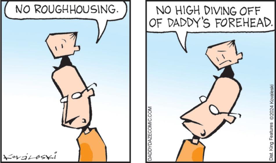Mammal OCR: Koraleski NO ROUGHHOUSING. DADDYDAZECOMIC.COM NO HIGH DIVING OFF OF DADDY'S FOREHEAD. Dist. King Features 2024 Kovaleski Koraleski NO ROUGHHOUSING . DADDYDAZECOMIC.COM NO HIGH DIVING OFF OF DADDY'S FOREHEAD . Dist . King Features 2024 Kovaleski