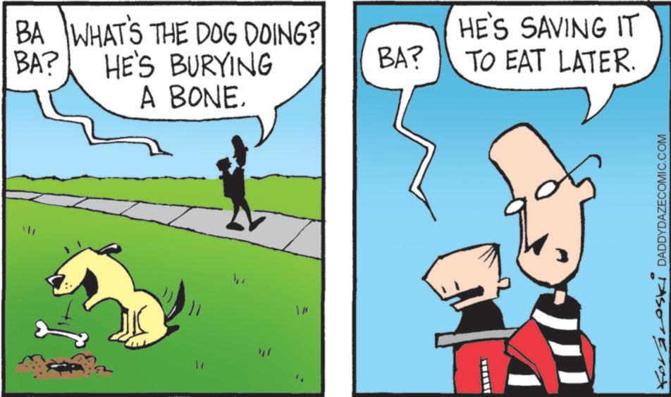 Rectangle OCR: BA WHAT'S THE DOG DOING? HE'S BURYING BA? A BONE. " " "BA? HE'S SAVING IT TO EAT LATER. Kovároski DADDYDAZECOMIC.COM BA WHAT'S THE DOG DOING ? HE'S BURYING BA ? A BONE . " " " BA ? HE'S SAVING IT TO EAT LATER . Kovároski DADDYDAZECOMIC.COM