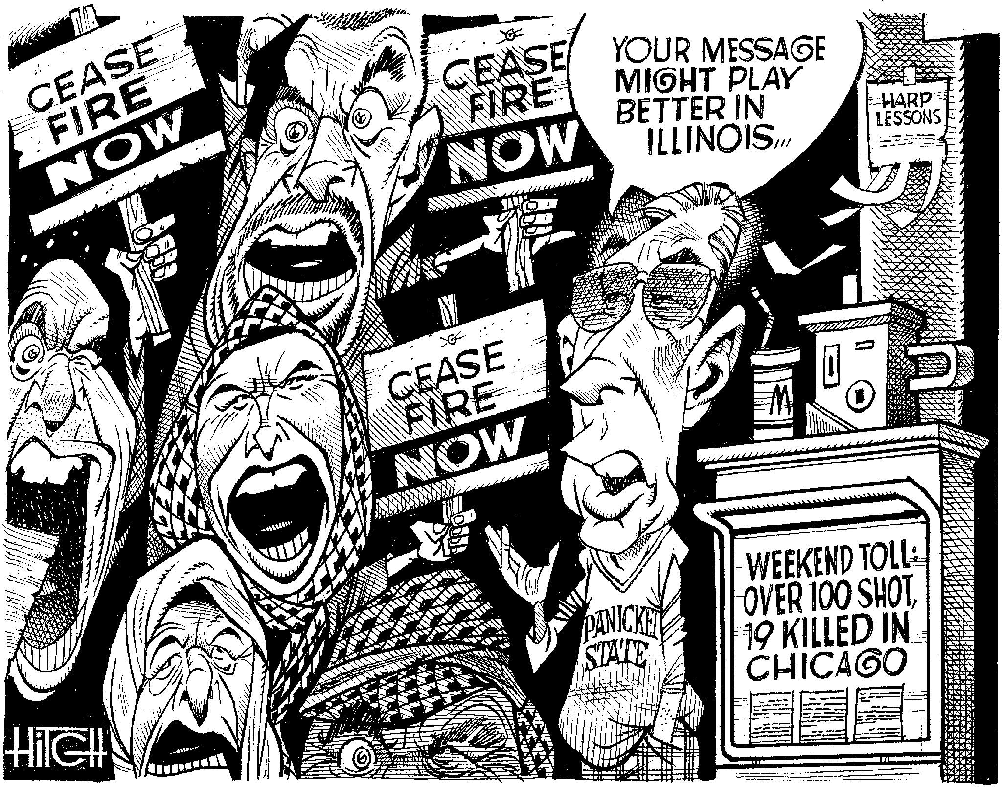 Publication OCR: HilcH CEASE FIRE NOW FIRE NOW CEASE YOUR MESSAGE MIGHT PLAY BETTER IN ILLINOIS.. HARP LESSONS CEASE FIRE AWOW WEEKEND TOLL: DANICKEL OVER 100 SHOT STATE 19 KILLED IN CHICAGO HilcH CEASE FIRE NOW FIRE NOW CEASE YOUR MESSAGE MIGHT PLAY BETTER IN ILLINOIS .. HARP LESSONS CEASE FIRE AWOW WEEKEND TOLL : DANICKEL OVER 100 SHOT STATE 19 KILLED IN CHICAGO