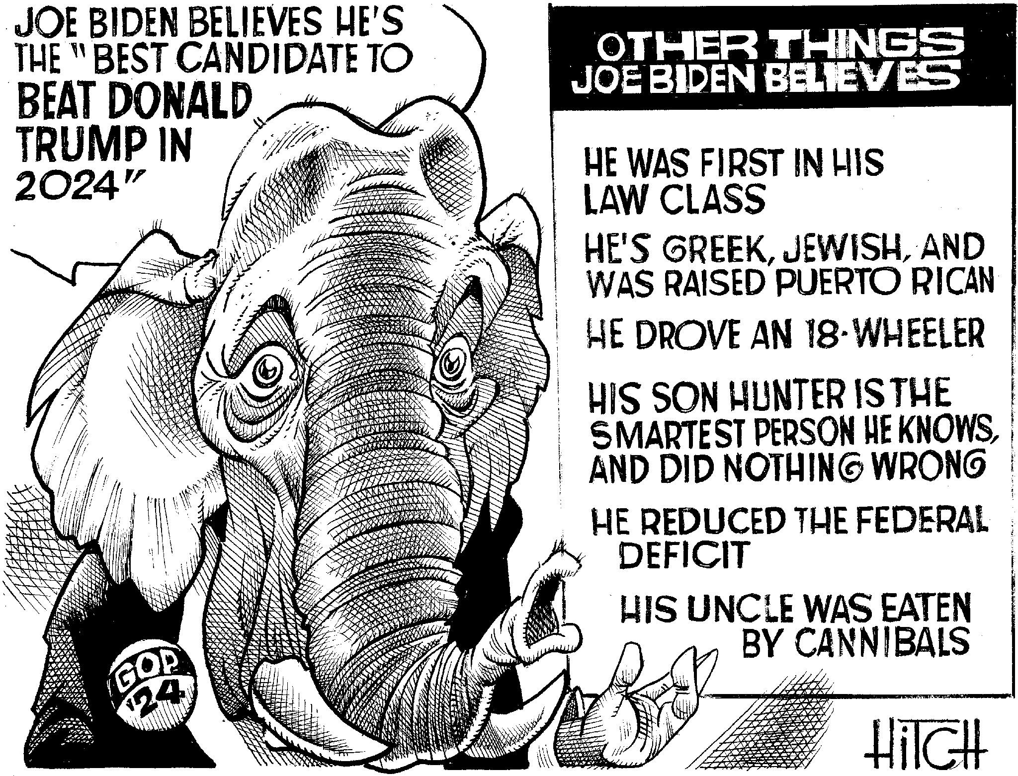 Terrestrial animal OCR: JOE BIDEN BELIEVES HE'S THE "BEST CANDIDATE TO BEAT DONALD TRUMP IN 2024" GOP 24 OTHER THINGS JOE BIDEN BELIEVES HE WAS FIRST IN HIS LAW CLASS HE'S GREEKAND WAS RAISED PUERTO RICAN HE DROVE AN 18-WHEELER HIS SON HUNTER IS THE SMARTEST PERSON HE KNOWSAND DID NOTHING WRONG HE REDUCED THE FEDERAL DEFICIT HIS UNCLE WAS EATEN BY CANNIBALS HITCH JOE BIDEN BELIEVES HE'S THE " BEST CANDIDATE TO BEAT DONALD TRUMP IN 2024 " GOP 24 OTHER THINGS JOE BIDEN BELIEVES HE WAS FIRST IN HIS LAW CLASS HE'S GREEKAND WAS RAISED PUERTO RICAN HE DROVE AN 18 - WHEELER HIS SON HUNTER IS THE SMARTEST PERSON HE KNOWSAND DID NOTHING WRONG HE REDUCED THE FEDERAL DEFICIT HIS UNCLE WAS EATEN BY CANNIBALS HITCH