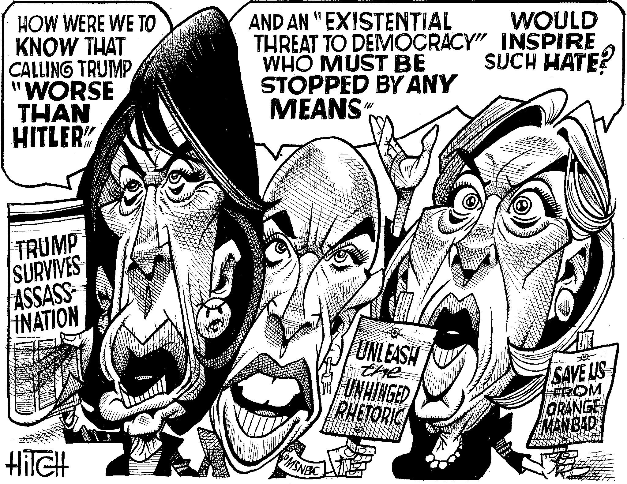 Illustration OCR: HOW WERE WE TO KNOW THAT CALLING TRUMP 'WORSE THAN HITLER" TRUMP SURVIVES ASSASS INATION AND AN "EXISTENTIAL WHO MUST BE WOULD SUCH HATE? THREAT TO DEMOCRACY" INSPIRE STOPPED BY ANY MEANS" MSNBC HITCH UNLEASH the UNHINGED RHETORIC SAVE US FROM ORANGE MANBAD HOW WERE WE TO KNOW THAT CALLING TRUMP ' WORSE THAN HITLER " TRUMP SURVIVES ASSASS INATION AND AN " EXISTENTIAL WHO MUST BE WOULD SUCH HATE ? THREAT TO DEMOCRACY " INSPIRE STOPPED BY ANY MEANS " MSNBC HITCH UNLEASH the UNHINGED RHETORIC SAVE US FROM ORANGE MANBAD