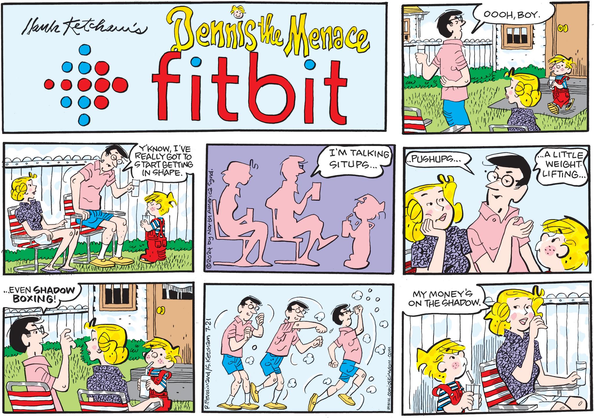 Conversation OCR: Thanks totohan's Dennis the Menace fitbit M Y'KNOWI'VE REALLY GOT TO START GETTING IN SHAPE. I'M TALKING SITUPS... PUSHUPS... ?? OOOHBOY. ...A LITTLE WEIGHT LIFTING... ...EVEN SHADOW BOXING! ww ww w P.Ferdinand/S.Ketcham 7-21 © 2024 by North America Synd. MY MONEY'S ON THE SHADOW. Thanks totohan's Dennis the Menace fitbit M Y'KNOWI'VE REALLY GOT TO START GETTING IN SHAPE . I'M TALKING SITUPS ... PUSHUPS ... ?? OOOHBOY . ... A LITTLE WEIGHT LIFTING ... ... EVEN SHADOW BOXING ! ww ww w P.Ferdinand / S.Ketcham 7-21 © 2024 by North America Synd . MY MONEY'S ON THE SHADOW .