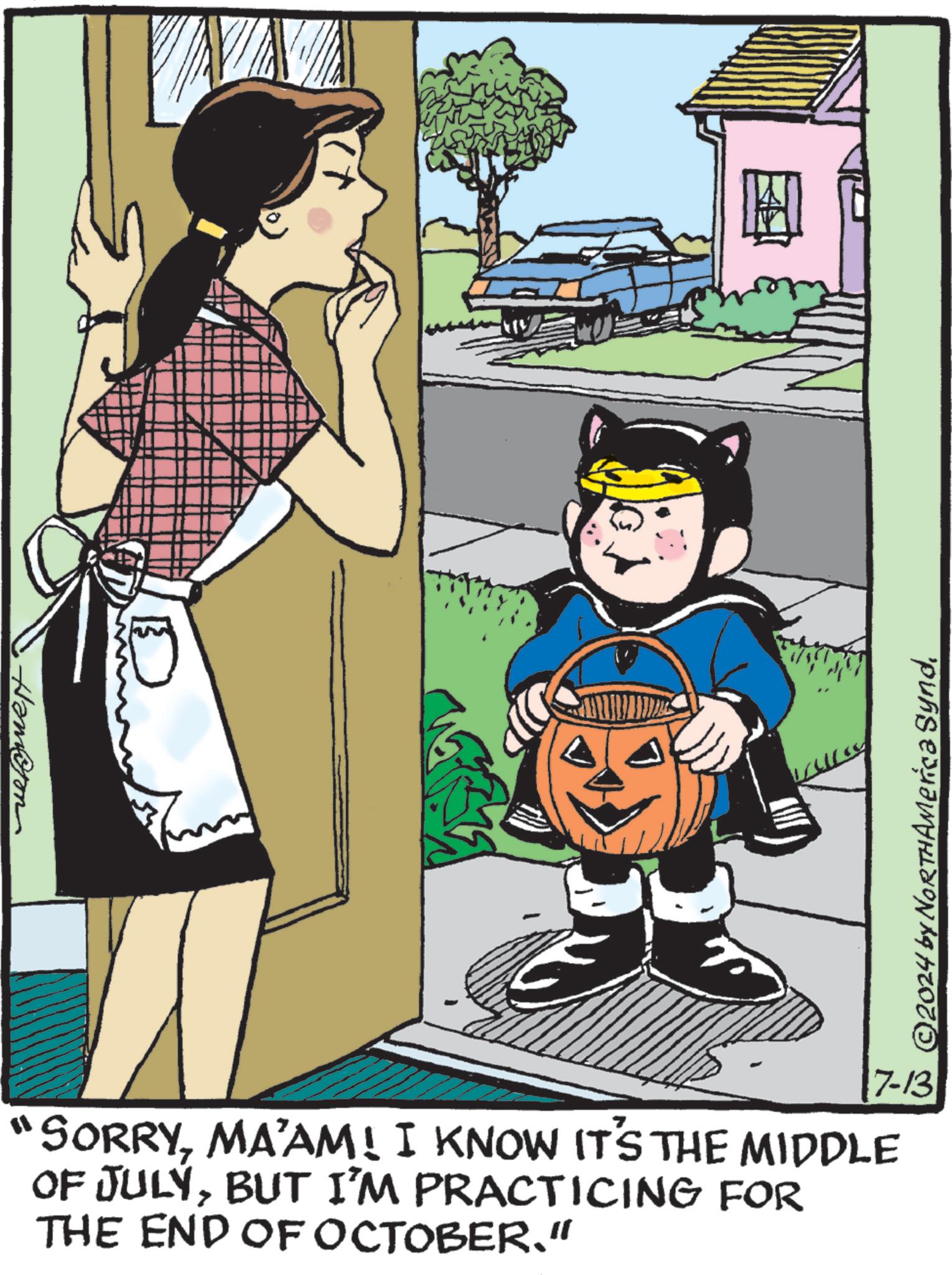 Fictional character OCR: ?????? ? 7-13 "SORRYMA'AM! I KNOW IT'S THE MIDDLE OF JULYBUT I'M PRACTICING FOR THE END OF OCTOBER." © 2024 by NORTHAmerica Synd?????? ? 7-13 " SORRYMA'AM ! I KNOW IT'S THE MIDDLE OF JULYBUT I'M PRACTICING FOR THE END OF OCTOBER . " © 2024 by NORTHAmerica Synd