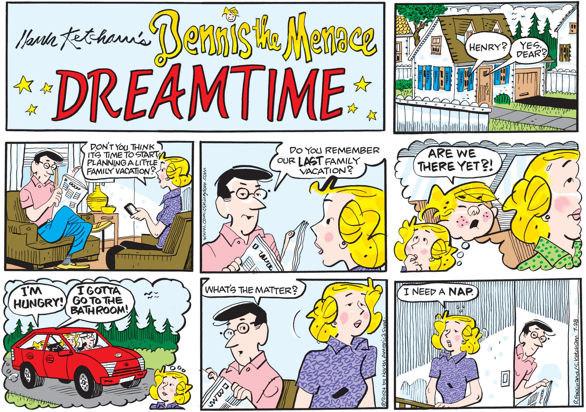 Font OCR: Hari Ketcham's Menace Marble to shari's Dennis the Memme DREAMTIME ? ? ? HENRY? YES. DEAR? ww I'M I GOTTA HUNGRY! GO TO THE BATHROOM! DON'T YOU THINK IT'S TIME TO START PLANNING A LITTLE FAMILY VACATION? www.comicskingdom.com WHAT'S THE MATTER? DO YOU REMEMBER OUR LAST FAMILY VACATION? ARE WE THERE YET?! 2024 by Nov! I NEED A NAP R. Ferdinand /S. Ketcham 7-28 Hari Ketcham's Menace Marble to shari's Dennis the Memme DREAMTIME ? ? ? HENRY ? YES . DEAR ? ww I'M I GOTTA HUNGRY ! GO TO THE BATHROOM ! DON'T YOU THINK IT'S TIME TO START PLANNING A LITTLE FAMILY VACATION ? www.comicskingdom.com WHAT'S THE MATTER ? DO YOU REMEMBER OUR LAST FAMILY VACATION ? ARE WE THERE YET ?! 2024 by Nov ! I NEED A NAP R. Ferdinand / S . Ketcham 7-28