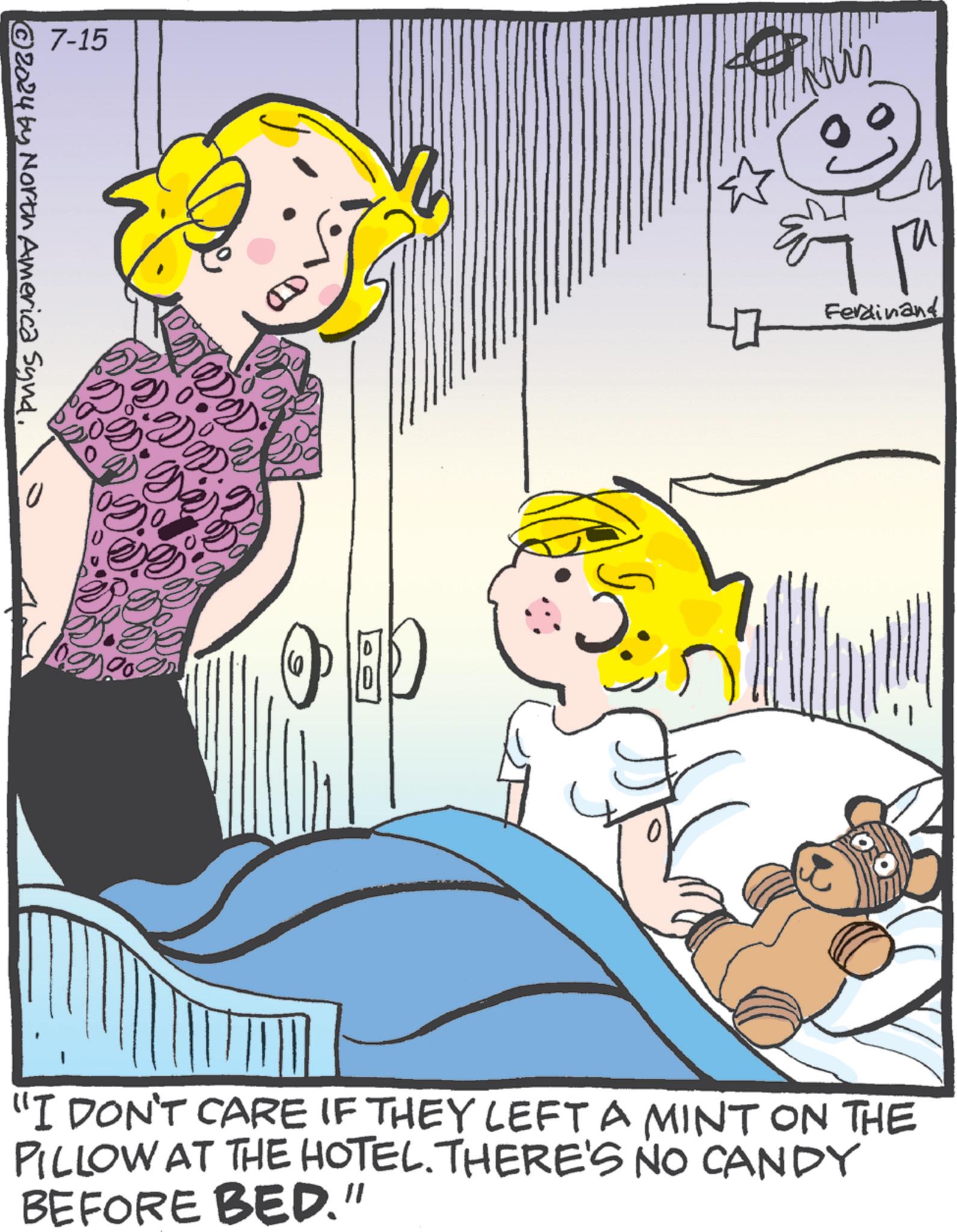 Happy OCR: 7-15 © 2024 by North America Synd. So ?? Ferdinand "I DON'T CARE IF THEY LEFT A MINT ON THE PILLOW AT THE HOTEL. THERE'S NO CANDY BEFORE BED." 7-15 © 2024 by North America Synd . So ?? Ferdinand " I DON'T CARE IF THEY LEFT A MINT ON THE PILLOW AT THE HOTEL . THERE'S NO CANDY BEFORE BED . "