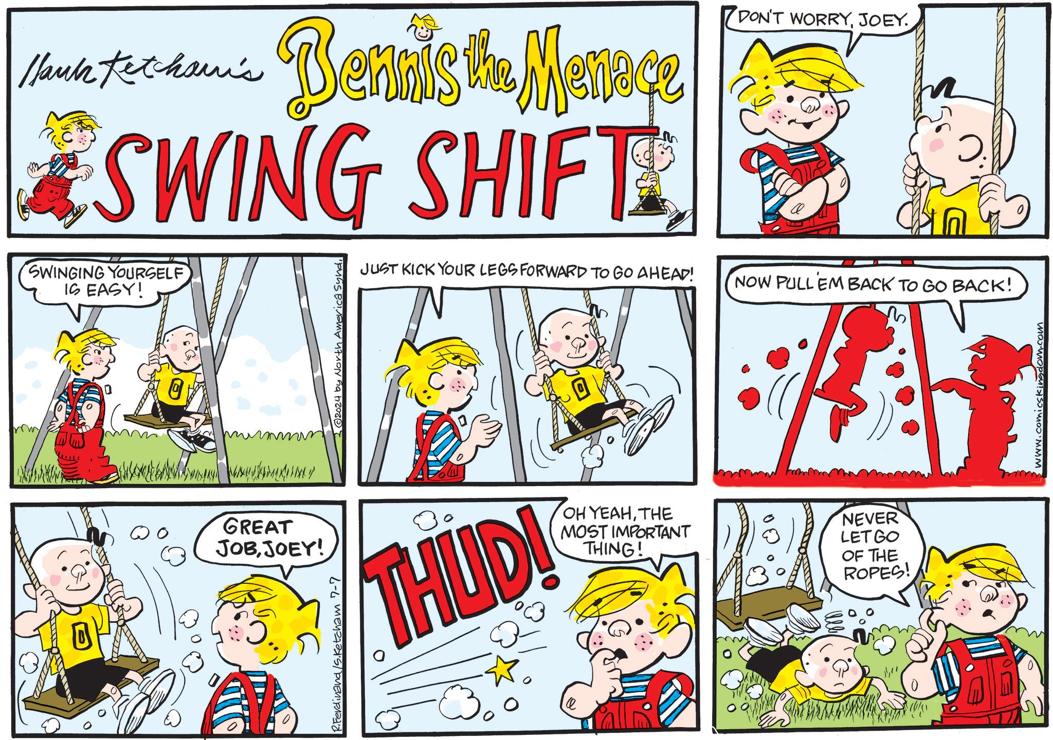 Sharing OCR: Hank Ketcham's Bennis the Menace SWING SHIFT SWINGING YOURSELF IS EASY! (2024 by North America syndJUST KICK YOUR LEGS FORWARD TO GO AHEAD! DON'T WORRYJOEY. NOW PULL EM BACK TO GO BACK! GREAT JOBJOEY! Sketcham 7-7 THUD! OH YEAHTHE MOST IMPORTANT THING! NEVER LETGO OF THE ROPES! Hank Ketcham's Bennis the Menace SWING SHIFT SWINGING YOURSELF IS EASY ! ( 2024 by North America syndJUST KICK YOUR LEGS FORWARD TO GO AHEAD ! DON'T WORRYJOEY . NOW PULL EM BACK TO GO BACK ! GREAT JOBJOEY ! Sketcham 7-7 THUD ! OH YEAHTHE MOST IMPORTANT THING ! NEVER LETGO OF THE ROPES !