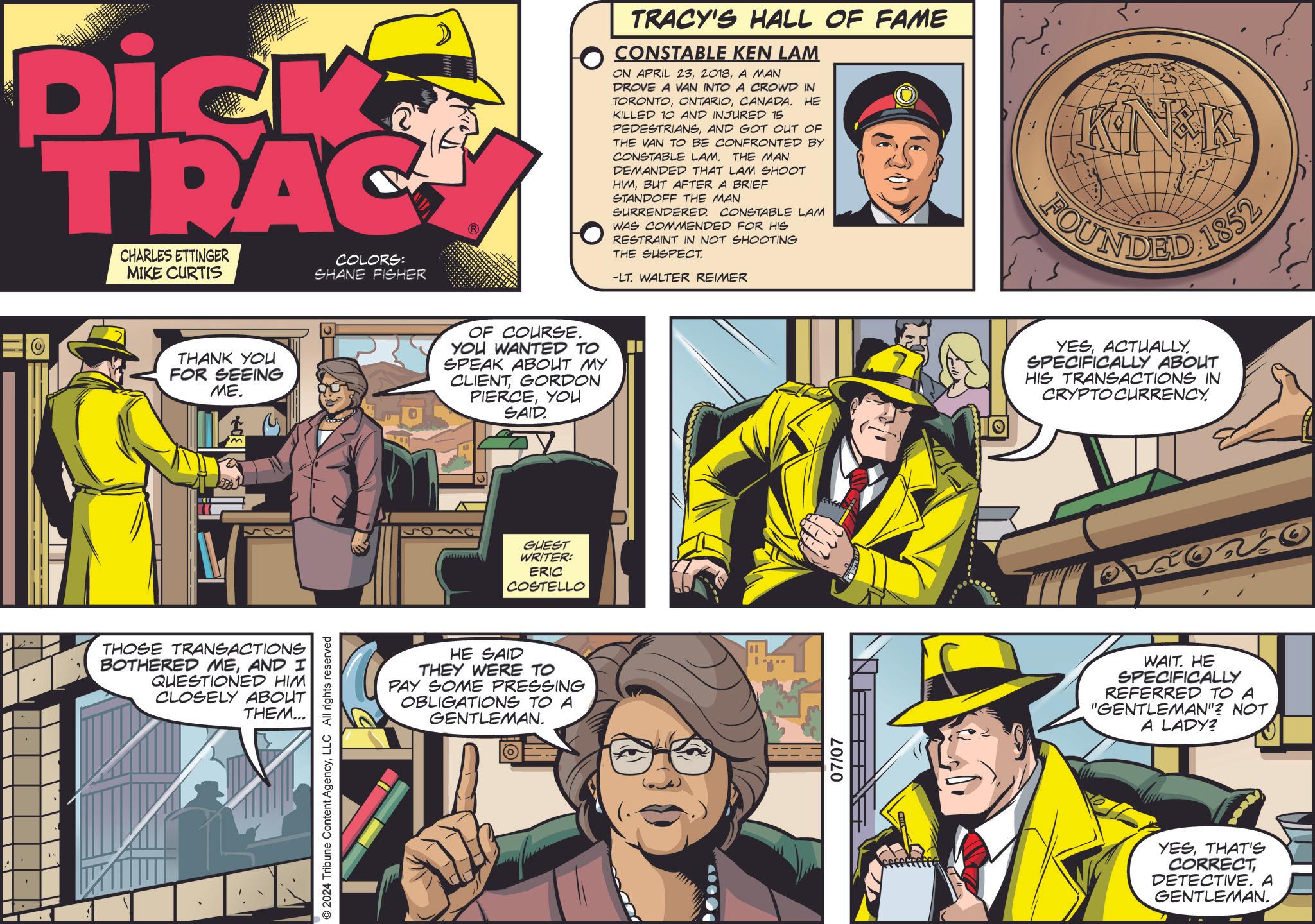 Publication OCR: ' Dick TRAC CHARLES ETTINGER MIKE CURTIS COLORS: SHANE FISHER ? THANK YOU FOR SEEING ME. THOSE TRANSACTIONS BOTHERED MEAND I QUESTIONED HIM CLOSELY ABOUT THEM... . © 2024 Tribune Content AgencyLLC All rights reserved OF COURSE. YOU WANTED TO SPEAK ABOUT MY CLIENTGORDON PIERCEYOU SAID. GUEST WRITER: ERIC COSTELLO HE SAID THEY WERE TO PAY SOME PRESSING OBLIGATIONS TO A GENTLEMAN. ? TRACY'S HALL OF FAME CONSTABLE KEN LAM HE ON APRIL 23A MAN DROVE A VAN INTO A CROWD IN TORONTOCANADA. KILLED 10 AND INJURED 15 PEDESTRIANSAND GOT OUT OF THE VAN TO BE CONFRONTED BY CONSTABLE LAM. THE MAN DEMANDED THAT LAM SHOOT HIMBUT AFTER A BRIEF STANDOFF THE MAN SURRENDERED. CONSTABLE LAM WAS COMMENDED FOR HIS RESTRAINT IN NOT SHOOTING THE SUSPECT. -LT. WALTER REIMER KNEK FOUNDED 1852 07/07 YESACTUALLY. SPECIFICALLY ABOUT HIS TRANSACTIONS IN CRYPTOCURRENCY. WAIT. HE SPECIFICALLY REFERRED TO A "GENTLEMAN"? NOT A LADY? YESTHAT'S CORRECTDETECTIVE. A GENTLEMAN. ' Dick TRAC CHARLES ETTINGER MIKE CURTIS COLORS : SHANE FISHER ? THANK YOU FOR SEEING ME . THOSE TRANSACTIONS BOTHERED MEAND I QUESTIONED HIM CLOSELY ABOUT THEM ... . © 2024 Tribune Content AgencyLLC All rights reserved OF COURSE . YOU WANTED TO SPEAK ABOUT MY CLIENTGORDON PIERCEYOU SAID . GUEST WRITER : ERIC COSTELLO HE SAID THEY WERE TO PAY SOME PRESSING OBLIGATIONS TO A GENTLEMAN . ? TRACY'S HALL OF FAME CONSTABLE KEN LAM HE ON APRIL 23A MAN DROVE A VAN INTO A CROWD IN TORONTOCANADA . KILLED 10 AND INJURED 15 PEDESTRIANSAND GOT OUT OF THE VAN TO BE CONFRONTED BY CONSTABLE LAM . THE MAN DEMANDED THAT LAM SHOOT HIMBUT AFTER A BRIEF STANDOFF THE MAN SURRENDERED . CONSTABLE LAM WAS COMMENDED FOR HIS RESTRAINT IN NOT SHOOTING THE SUSPECT . -LT . WALTER REIMER KNEK FOUNDED 1852 07/07 YESACTUALLY . SPECIFICALLY ABOUT HIS TRANSACTIONS IN CRYPTOCURRENCY . WAIT . HE SPECIFICALLY REFERRED TO A " GENTLEMAN " ? NOT A LADY ? YESTHAT'S CORRECTDETECTIVE . A GENTLEMAN .