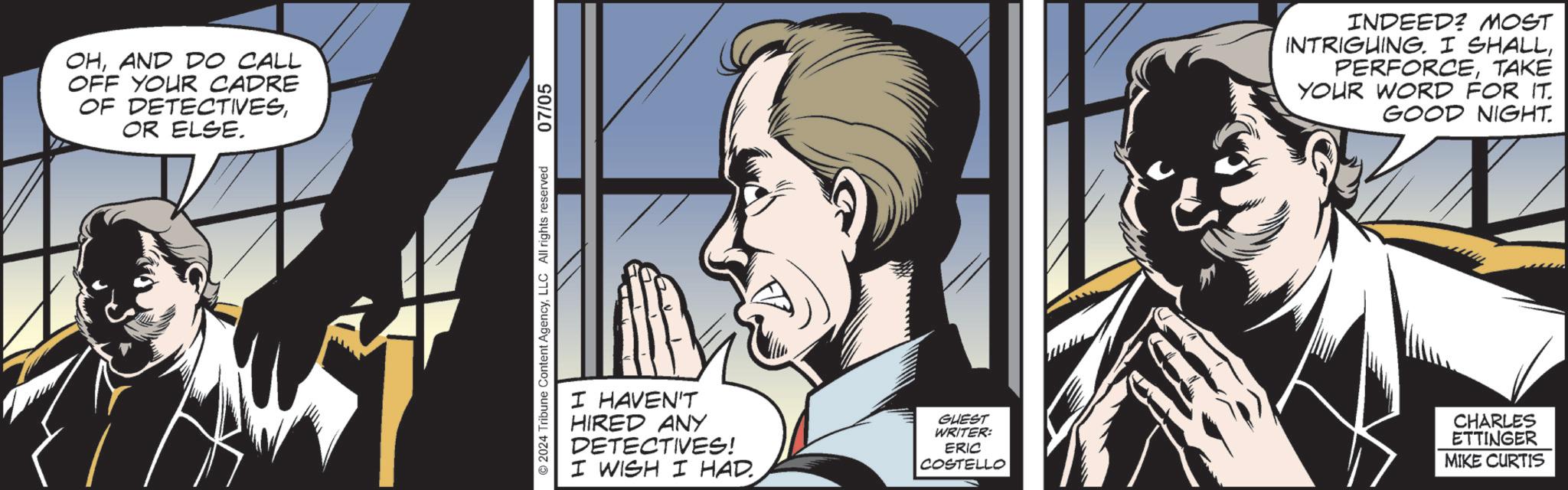Fictional character OCR: OHAND DO CALL OFF YOUR CADRE OF DETECTIVESOR ELSE. ©2024 Tribune Content AgencyLLC All rights reserved 07/05 I HAVEN'T HIRED ANY DETECTIVES! I WISH I HAD. COSTELLO INDEED? MOST INTRIGUING. I SHALLTAKE YOUR WORD FOR IT. GOOD NIGHT. GUEST WRITER: ERIC CHARLES ETTINGER MIKE CURTIS OHAND DO CALL OFF YOUR CADRE OF DETECTIVESOR ELSE . © 2024 Tribune Content AgencyLLC All rights reserved 07/05 I HAVEN'T HIRED ANY DETECTIVES ! I WISH I HAD . COSTELLO INDEED ? MOST INTRIGUING . I SHALLTAKE YOUR WORD FOR IT . GOOD NIGHT . GUEST WRITER : ERIC CHARLES ETTINGER MIKE CURTIS