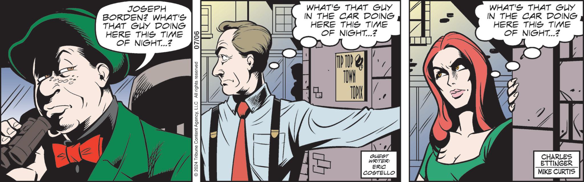 Comics OCR: JOSEPH BORDEN? WHAT'S THAT GUY DOING HERE THIS TIME OF NIGHT...? 2024 Tribune Content AgencyLLC All rights reserved 07/06 WHAT'S THAT GUY IN THE CAR DOING HERE THIS TIME OF NIGHT...? WHAT'S THAT GUY IN THE CAR DOING HERE THIS TIME OF NIGHT...? TIP TOP TOWN TOPIX GUEST WRITER: ERIC COSTELLO CHARLES ETTINGER MIKE CURTIS JOSEPH BORDEN ? WHAT'S THAT GUY DOING HERE THIS TIME OF NIGHT ... ? 2024 Tribune Content AgencyLLC All rights reserved 07/06 WHAT'S THAT GUY IN THE CAR DOING HERE THIS TIME OF NIGHT ... ? WHAT'S THAT GUY IN THE CAR DOING HERE THIS TIME OF NIGHT ... ? TIP TOP TOWN TOPIX GUEST WRITER : ERIC COSTELLO CHARLES ETTINGER MIKE CURTIS