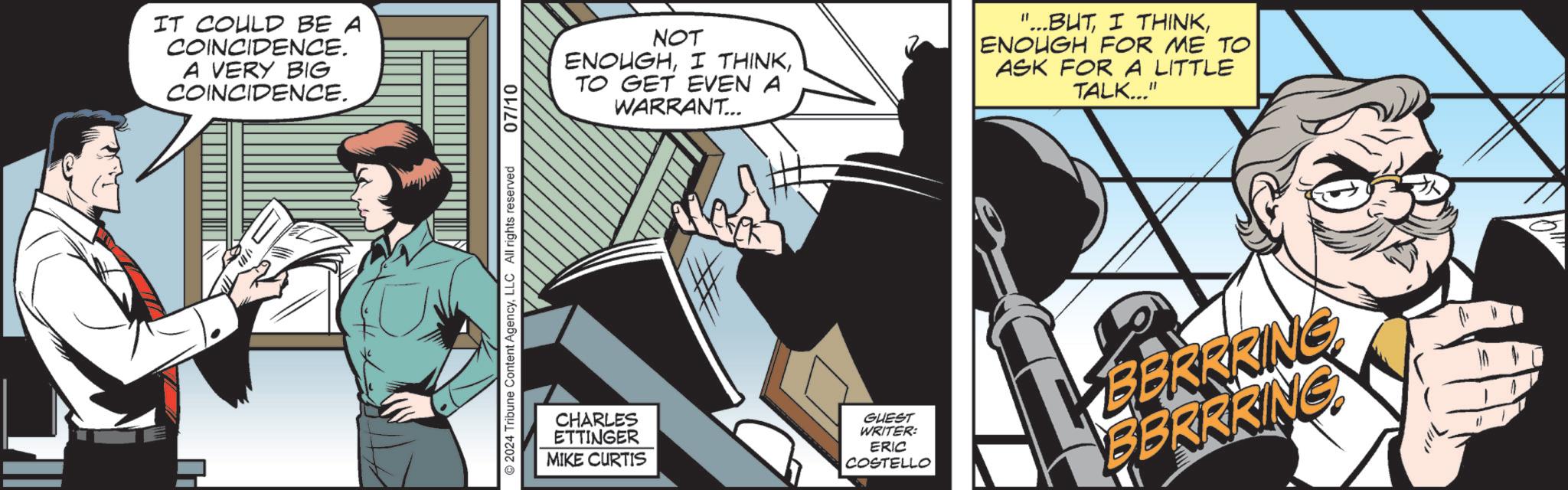 Fiction OCR: IT COULD BE A COINCIDENCE. A VERY BIG COINCIDENCE. 2024 Tribune Content AgencyLLC All rights reserved 07/10 NOT ENOUGHTO GET EVEN A WARRANT... "...BUTENOUGH FOR ME TO ASK FOR LITTLE TALK..." CHARLES ETTINGER MIKE CURTIS GUEST WRITER: ERIC COSTELLO BERRRING BBRRRING IT COULD BE A COINCIDENCE . A VERY BIG COINCIDENCE . 2024 Tribune Content AgencyLLC All rights reserved 07/10 NOT ENOUGHI THINKTO GET EVEN A WARRANT ... " ... BUTI THINKENOUGH FOR ME TO ASK FOR LITTLE TALK ... " CHARLES ETTINGER MIKE CURTIS GUEST WRITER : ERIC COSTELLO BERRRING BBRRRING