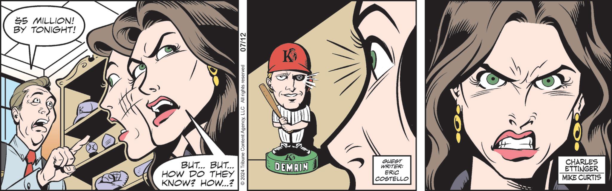 Illustration OCR: 55 MILLION! BY TONIGHT! BUT... BUT... HOW DO THEY KNOW? HOW...? 2024 Tribune Content AgencyLLC All rights reserved 07/12 K K DEMAIN GUEST WRITER: ERIC COSTELLO CHARLES ETTINGER MIKE CURTIS 55 MILLION ! BY TONIGHT ! BUT ... BUT ... HOW DO THEY KNOW ? HOW ... ? 2024 Tribune Content AgencyLLC All rights reserved 07/12 K K DEMAIN GUEST WRITER : ERIC COSTELLO CHARLES ETTINGER MIKE CURTIS