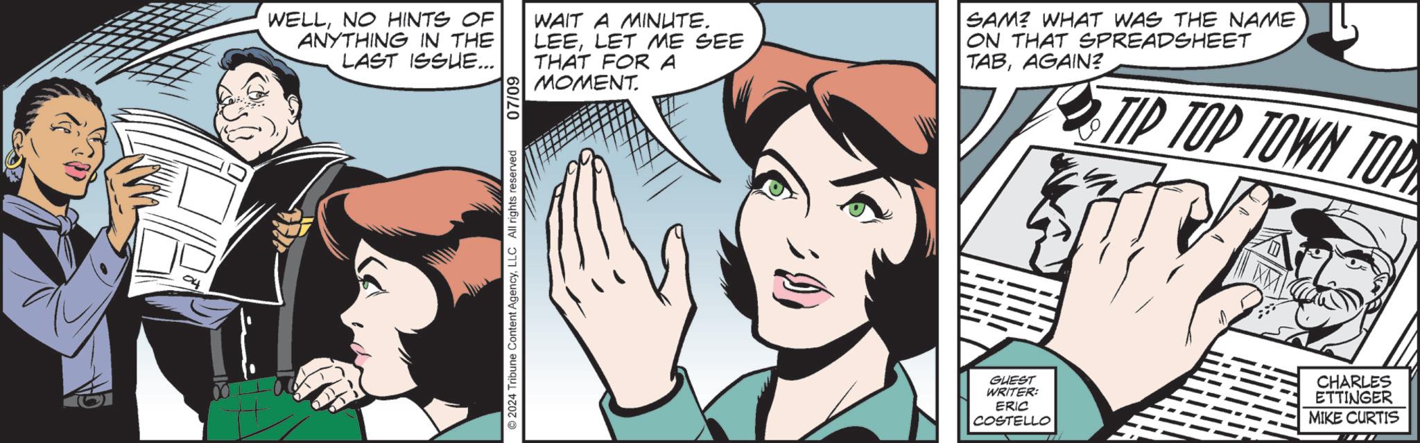 Art OCR: 0)) ©2024 Tribune Content AgencyLLC All rights reserved 07/09 WELLNO HINTS OF ANYTHING IN THE LAST ISSUE... WAIT A MINUTE. LEELET ME SEE THAT FOR A MOMENT. SAM? WHAT WAS THE NAME ON THAT SPREADSHEET TABAGAIN? TIP TOP TOWN TOP GUEST WRITER: ERIC COSTELLO CHARLES ETTINGER MIKE CURTIS 0 ) ) © 2024 Tribune Content AgencyLLC All rights reserved 07/09 WELLNO HINTS OF ANYTHING IN THE LAST ISSUE ... WAIT A MINUTE . LEELET ME SEE THAT FOR A MOMENT . SAM ? WHAT WAS THE NAME ON THAT SPREADSHEET TABAGAIN ? TIP TOP TOWN TOP GUEST WRITER : ERIC COSTELLO CHARLES ETTINGER MIKE CURTIS
