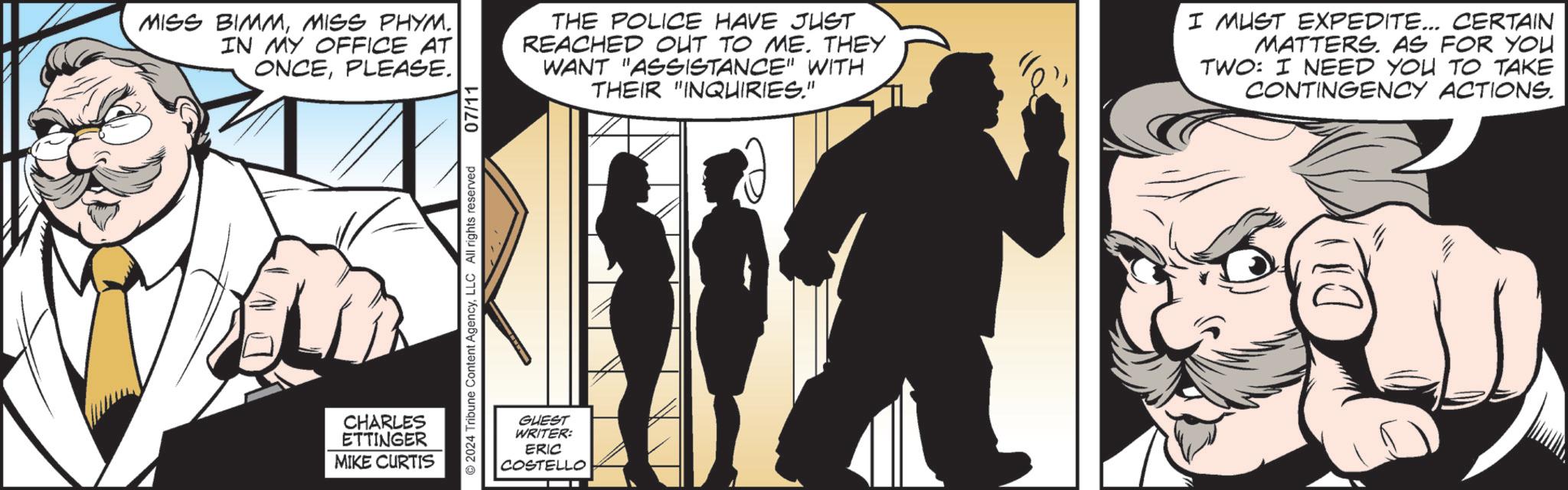 Comics OCR: MISS BIMMMISS PHYM. IN MY OFFICE AT ONCEPLEASE. 07/11 THE POLICE HAVE JUST REACHED OUT TO ME. THEY WANT "ASSISTANCE" WITH THEIR "INQUIRIES." I MUST EXPEDITE... CERTAIN MATTERS. AS FOR YOU TWO: I NEED YOU TO TAKE CONTINGENCY ACTIONS. CHARLES ETTINGER MIKE CURTIS 2024 Tribune Content AgencyLLC All rights reserved GUEST WRITER: ERIC COSTEL TELLO MISS BIMMMISS PHYM . IN MY OFFICE AT ONCEPLEASE . 07/11 THE POLICE HAVE JUST REACHED OUT TO ME . THEY WANT " ASSISTANCE " WITH THEIR " INQUIRIES . " I MUST EXPEDITE ... CERTAIN MATTERS . AS FOR YOU TWO : I NEED YOU TO TAKE CONTINGENCY ACTIONS . CHARLES ETTINGER MIKE CURTIS 2024 Tribune Content AgencyLLC All rights reserved GUEST WRITER : ERIC COSTEL TELLO
